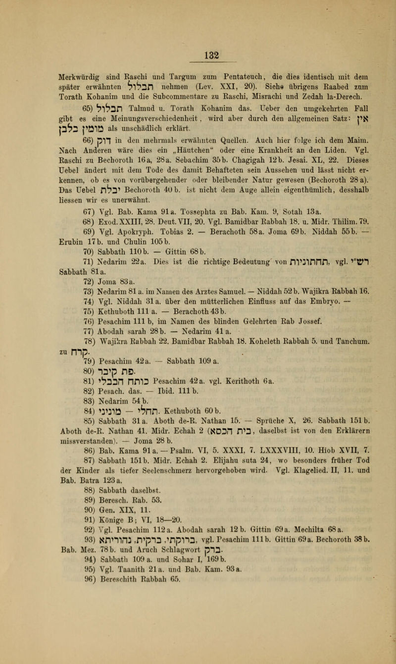 Merkwürdig sind Raschi und Targum zum Pentateuch, die dies identisch mit dem später erwähnten 71 S^fl nehmen (Lev. XXI, 20). Siehe übrigens Raabed zum Torath Kohanim und die Subcommentare zu Raschi, Misrachi und Zedah la-Derech. 65) ^I^Dn Talmud u. Torath Kohanim das. lieber den umgekehrten Fall gibt es eine Meinungsverschiedenheit, wird aber durch den allgemeinen Satz: p$$ p^2 pölö als unschädlich erklärt. 66) p1J in den mehrmals erwähnten Quellen. Auch hier folge ich dem Mahn. Nach Anderen wäre dies ein „Häutchen oder eine Krankheit an den Liden. Vgl. Raschi zu Bechoroth 16 a, 28 a. Sebachim 35 b. Chagigah 12b. Jesai. XL, 22. Dieses Uebel ändert mit dem Tode des damit Behafteten sein Aussehen und lässt nicht er- kennen, ob es von vorübergehender oder bleibender Natur gewesen (Bechoroth 28 a). Das Uebel ftb^ Bechoroth 40 b. ist nicht dem Auge allein eigenthümlich, desshalb Hessen wir es unerwähnt. 67) Vgl. Bab. Kama 91a. Tossephta zu Bab. Kam. 9, Sotah 13 a. 68) Exod. XXIII, 28. Deut. VII, 20. Vgl. Bamidbar Rabbah 18. u. Midr. Thilim.79. 69) Vgl. Apokryph. Tobias 2. — Berachoth 58a. Joma 69b. Niddah 55b. — Erubin 17 b. und Chulin 105 b. 70) Sabbath 110 b. — Gittin 68 b. 71) Nedarim 22 a. Dies ist die richtige Bedeutung' von DV3innn, vgl. v't£H Sabbath 81a. 72) Joma 83 a. 73) Nedarim 81 a. im Namen des Arztes Samuel. — Niddah 52 b. Wajikra Rabbah 16. 74) Vgl. Niddah 31a. über den mütterlichen Einfluss auf das Embryo. — 75) Kethuboth 111 a. — Berachoth 43 b. 76) Pesachim 111 b, im Namen des blinden Gelehrten Rab Jossef. 77) Abodah sarah 28 b. — Nedarim 41a. 78) Wajikra Rabbah 22. Bamidbar Rabbah 18. Koheleth Rabbah 5. und Tanchum. zu rnp. 79) Pesachim 42 a. — Sabbath 109 a. 80) *\yp no. 81) ^MPI nm3 Pesachim 42 a. vgl. Kerithoth 6 a. 82) Pesach. das. — Ibid. 111 b. 83) Nedarim 54 b. 84) W31Ü — ^nn. Kethuboth 60 b. 85) Sabbath 31a. Aboth de-R. Nathan 15. — Sprüche X, 26. Sabbath 151b. Aboth de-R. Nathan 41. Midr. Echah 2 (XDDH n,D, daselbst ist von den Erklärern missverstanden). — Joma 28 b. 86) Bab. Kama 91 a. — Psalm. VI, 5. XXXI, 7. LXXXVIII, 10. Hiob XVII, 7. 87) Sabbath 151b. Midr. Echah 2. Elijahu suta 24, wo besonders früher Tod der Kinder als tiefer Seelenschmerz hervorgehoben wird. Vgl. Klagelied. II, 11. und Bab. Batra 123 a. 88) Sabbath daselbst. 89) Beresch. Rab. 53. 90) Gen. XIX, 11. 91) Könige B; VI, 18—20. 92) Vgl. Pesachim 112 a. Abodah sarah 12 b. Gittin 69 a. Mechilta 68 a. 93) Xnmrtf ,rPp*D »'HpTO, vgl. Pesachim 111b. Gittin 69a. Bechoroth 38 b. Bab. Mez. 78b. und Aruch Schlagwort p*!3- 94) Sabbatli 109 a. und Sohar I, 169 b. 95) Vgl. Taanith 21a. und Bab. Kam. 93 a. 96) Berrsrliith Rabbah 65.