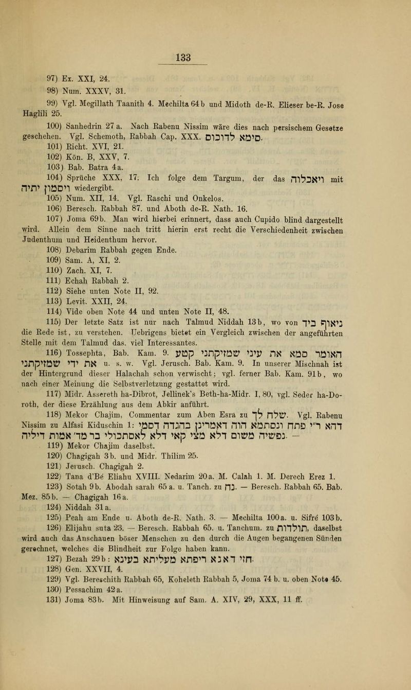 97) Ex. XXI, 24. 98) Num. XXXV, 31. 99) Vgl. Megillath Taanith 4. Mechilta64b und Midoth de-R. Elieser be-R. Jose Haglili 25. 100) Sanhedrin 27 a. Nach Rabenu Nissim wäre dies nach persischem Gesetze geschehen. Vgl. Schemoth, Rabbah Cap. XXX. DIDH^ NÖ'D- 101) Rieht. XVI, 21. 102) Kön. B, XXV, 7. 103) Bab. Batra 4a. 104) Sprüche XXX, 17. Ich folge dem Targum, der das m^DK'l mit iTfV pöDn wiedergibt. 105) Num. XII, 14. Vgl. Raschi und Onkelos. 106) Beresch. Rabbah 87. und Aboth de-R. Nath. 16. 107) Joma 69b. Man wird hierbei erinnert, dass auch Cupido blind dargestellt wird. Allein dem Sinne nach tritt hierin erst recht die Verschiedenheit zwischen Judenthum und Heidenthum hervor. 108) Debarim Rabbah gegen Ende. 109) Sam. A, XI, 2. 110) Zach. XI, 7. 111) Echah Rabbah 2. 112) Siehe unten Note II, 92. 113) Levit. XXII, 24. 114) Vide oben Note 44 und unten Note II, 48. 115) Der letzte Satz ist nur nach Talmud Niddah 13b, wo von *p3 PjlfcOj die Rede ist, zu verstehen. Uebrigens bietet ein Vergleich zwischen der angeführten Stelle mit dem Talmud das. viel Interessantes. 116) Tossephta, Bab. Kam. 9. yftp vjDpnött WJJ DX XÖD lölKfl ^Dp^TÜtP *T DK u. s. w. Vgl. Jerusch. Bab. Kam. 9. In unserer Mischnah ist der Hintergrund dieser Halachah schon verwischt; vgl. ferner Bab. Kam. 91b, wo nach einer Meinung die Selbstverletzung gestattet wird. 117) Midr. Assereth ha-Dibrot, Jellinek's Beth-ha-Midr. I, 80, vgl. Seder ha-Do- roth, der diese Erzählung aus dem Abkir anführt. 118) Mekor Chajim, Commentar zum Aben Esra zu p n^t^- Vgl. Rabenu Nissim zu Alfasi Kiduschin 1: >£D1 m^HD pnöiH HIH KönD7l PIDD *'1 XH1 n^n rnö» hö -Q ^i3no«S kSt >«p ^o xhi oitpo rwci. - 119) Mekor Chajim daselbst. 120) Chagigah 3 b. und Midr! Thilim 25. 121) Jerusch. Chagigah 2. 122) Tana d'Be Eliahu XVIII. Nedarim 20 a. M. Calah 1. M. Derech Erez 1. 123) Sotah 9 b. Abodah sarah 65 a. u. Tanch. zu ni — Beresch. Rabbah 65. Bab. Mez. 85 b. — Chagigah 16 a. 124) Niddah 31 a. 125) Peah am Ende u. Aboth de-R. Nath. 3. — Mechilta 100a. u. Sifre 103b. 126) Elijahu suta 23. — Beresch. Rabbah 65. u. Tanchum. zu DHt'in, daselbst wird auch das Anschauen böser Menschen zu den durch die Augen begangenen Sünden gerechnet, welches die Blindheit zur Folge haben kann. 127) Bezah 29b: ao*M KiV^PÖ KflDn KJK1 >tfT 128) Gen. XXVII, 4. 129) Vgl. Bereschith Rabbah 65, Koheleth Rabbah 5, Joma 74 b. u. oben Note 45. 130) Pessachim 42 a. 131) Joma 83b. Mit Hinweisung auf Sam. A. XIV, 29, XXX, 11 ff.
