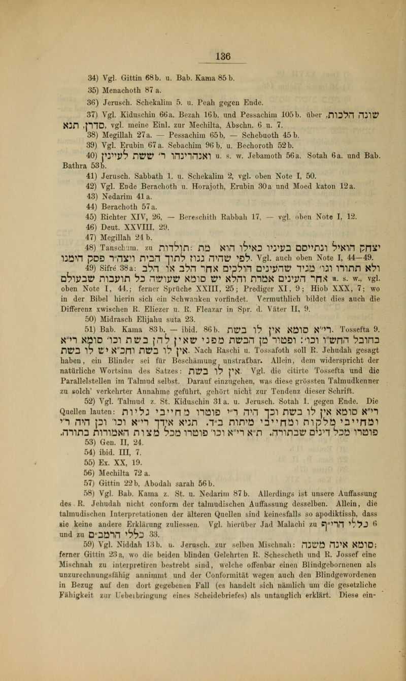 34) Vgl. Gittin 68 b. u. Bab. Kama 85 b. 35) Menachoth 87 a. 36) Jerusch. Schekalim 5. u. Peali gegen Ende. 37) Vgl. Kiduschin 66a. Bezah 16b. und Pessachim 105b. über ,fll3^n mittf Njfi iplD, vgl. meine Einl. zur Mechilta, Abschn. 6 u. 7. 38) Megillah 27 a. — Pessachim 65b, — Schebuoth 45 b. 39) Vgl. Erubin 67 a. Sebachim 96 b. u. Bechoroth 52 b. 40) ]W>yb Dt2£> '1 W1P13K1 u. s. w. Jebamoth 56a. Sotah 6 a. und Bab. Bathra 53 b. 41) Jerusch. Sabbath 1. u. Schekalim 2, vgl. oben Note I, 50. 42) Vgl. Ende Berachoth u. Horajoth, Erubin 30a und Moed katon 12a. 43) Nedarim 41a. 44) Berachoth 57 a. 45) Kichter XIV, 26, — Bereschith Rabbah 17, — vgl. oben Note I, 12. 46) Deut. XXVIII, 29. 47) Megillah 24 b. 48) TanscW zu m^lfl: fiö Kin I^KD VW2 DD^nm ^NIH PJW i:övt pD3 wjfi rvnn T*nb ma rvnw vb. vgi. auch oben Note i, 44-49, 49) Sifre 38a: &r\ IS» 2bn ^X D^tl DTjfrltt TJÖ 'in Timn K^l DTijntp n-ainn bz nmvv köid ep kSii mo« own in* ». s. w., vgl. oben Note I, 44.; ferner Sprüche XXIII, 25; Prediger XI, 9; Hiob XXX, 7; wo in der Bibel hierin sich ein Schwanken vorfindet. Vcrmuthlich bildet dies auch die Differenz xwischen R. Eliezer u. R. Fleazar in Spr. d. Väter II, 9. 50) Midrasch Elijahu suta 23. 51) Bab. Kama 83 b. — ibid. 86 b. ntP3 *)b PK KÖ1D Kn.. Tossefta 9. Kn köid m ntm \nb p«ü ^öö ntran jo tibdi rorsi wnn taira Dtrn 6 £'> X3m nra I1? {\S. Nach Raschi u. Tossafoth soll R. Jehudah gesagt haben, ein Blinder sei für Beschämung unstrafbar. Allein, dem widerspricht der natürliche Wortsinn des Satzes: Dt£*D w Ptf • Vgl. die citirte Tossefta und die Parallelstellen im Talmud selbst. Darauf einzugehen, was diese grössten Talmudkenner zu solch1 verkehrter Annahme geführt, gehört nicht zur Tendenz dieser Schrift. 52) Vgl. Talmud z. St. Kiduschin 31 a. u. Jerusch. Sotah 1. gegen Ende. Die Quellen lauten: m^J >3»nö HülÖ v'1 <TH *pi nVl I1? PK KÖID Kn n »th pi im Kn *]tk K%an ♦T3 rnrvo »n^nöimp^ö^^nai .mim nmöKn micö bin maiö 'im Kn Kfi »mim» D*ri Ssö iibis 53) Gen. II, 24. 54) ibid. III, 7. 55) Ex. XX, 19. 56) Mechilta 72 a. 57) Gittin 22 b, Abodali sarah 56 b. 58) Vgl. Bab. Kama z. St. u. Nedarim 87 b. Allerdings ist unsere Auffassung des R. Jehudah nicht conform der talmudischen Auffassung desselben. Allein, die talmudischen Interpretationen der älteren Quellen sind keinesfalls so apodiktissh, dass sie keine andere Erklärung zuliessen. Vgl. hierüber Jad Malachi zu PV'Hn '/^J 6 und zu D'OBVI *bbi 33. 59) Vgl. Niddah 13b. u. Jerusch. zur selben Mischnah: nWÜ fll*N KÖID; ferner Gittin 23a, uro die beiden blinden Gelehrten R. Schescheth und R. Jossef eine Mischnah zu interpretiren bestrebt sind, welche offenbar einen Blindgebornenen als unzurechnungsfähig annimmt und der Conformität wegen auch den Blindgewordenen in Bezug auf den dort gegebenen Fall (es handelt sich nämlich um die gesetzliche Fähigkeil zur Uebeibringung eines Scheidebriefes) als untauglich erklärt. Diese ein-