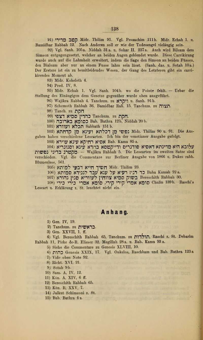 91) nnö nCSp Midr. Thilim 91. Vgl. Pessachim 111b. Midr. Echah 1. u. Bamidbar Rabbali 12. Nach Anderen soll er wie der Todesengel vieläugig sein. 92) Vgl. Sanh. 105 a. Niddah 31a. u. Sohar II. 237 a. Auch wird Bileam dem Simson entgegengesetzt, welcher an beiden Augen geblendet wurde. Diese Carrikirung wurde auch auf die Lahmheit erweitert, indem die Sage den Simson an beiden Füssen, den Bialeam aber nur an einem Fusse lahm sein lässt. (Sanh. das. u. Sotah 10a.) Der Erstere ist ein zu bemitleidendes Wesen, der Gang des Letzteren gibt ein earri- kirendes Moment ab. 83) Midr. Koheleth 4. 94) Pred. IV, 8. 95) Midr. Echah 1. Vgl. Sanh. 104b. wo die Pointe fehlt. — Ueber die Stellung des Einäugigen dem Gesetze gegenüber wurde oben ausgeführt. 96) Wajikra Rabbah 4. Tanchum. zu N1p>*| u. Sanh. 91b. 97) Schemoth Rabbah 36. Bamidbar Rab. 15. Tanchum. zu m^fl- 98) Tanch. zu DpH 99) ißin WÖD pVD Tanchum. zu DpIT 100) rpVTta NÖ1D3 Bab. Bathra 12b, Niddah 20 b. 101) KIWI ft6^n Sabbath 151 b. 102) Xnmp |ö Win Xnbll JO ^D3 Midr. Thilim 90 u. 91. Die Aus- gaben haben verschiedene Lesearten. Ich bin der venetianer Ausgabe gefolgt. 103) KTiy WP «p>m N*DN Bab. Kama 85 a. 104) Knaiaoi mv *nrn noBp^Ti online wen xdühö m\ xitiv HWD3 'JHÜ J*lüpÖ- — Wajikra Rabbah 5. Die Lesearten im zweiten Satze sind verschieden. Vgl. die Commentare zur Berliner Ausgabe von 1866 u. Dukes rabb. Blumenlese, 561. 105) Xnißb 'Ml WTl Tton Midr. Thilim 23. 106) xmöD KTID5 T3X? K3P ty K'jn Vft 13 Baba Kamah 22 a. 107) fftTO p^D tfTYljtf? priVWJ WÖD plttD Bereschith Rabbah 30. 108) 'TS >TD nöN NÖ1D Wp **Vp nö« NÖ1D Chulin 139b. Raschid Leseart u. Erklärung z. St. leuchtet nicht ein. Anhang. 1) Gen. IV, 19. 2) Tanchum. zu rWK*lD. 3) Gen. XXVII, 1. ff. 4) Vgl. Bereschith Rabbah 65, Tanchum. zu nH^in, Raschi z. St. Debarim Rabbah 11, Pirke de-R. Elieser 32. Megillah 28 a. u. Bab. Kama 93 a. 5) Siehe die Commentare zu Genesis XLVIII, 10. 6) miÜ Genesis XXIX, 17. Vgl. Onkelos, Raschbam und Bab. Bathra 123a 7) Vido oben Note 92. 8) Rieht. XVI. 21. 9; Sotah 9 b. 10) Sam. A, IV, 12. 11) Kon. A, XIV, 6 ff. 12) Bereschith Rabbah 65. 13) Kön. B, XXV, 7. 14) Jalkut Schimeoni z. St. 15) Bab. Bathra 4 a.