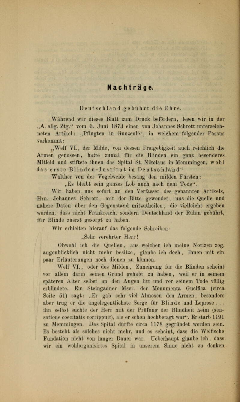 Nachträge. Deutschland gebührt die Ehre. Während wir dieses Blatt zum Druck befördern, lesen wir in der „A. allg. Ztg. vom 6. Juni 1873 einen von Johannes Schrott unterzeich- neten Artikel: „Pfingten in Gunzenle, in welchem folgender Passus vorkommt: „Weif VI., der Milde, von dessen Freigebigkeit auch reichlich die Armen genossen, hatte zumal für die Blinden ein ganz besonderes Mitleid und stiftete ihnen das Spital St. Nikolaus in Memmingen, wohl das erste Blinden-Institut in Deutschland. Walther von der Vogelweide besang den milden Fürsten: „Es bleibt sein ganzes Lob auch nach dem Tode. Wir haben uns sofort an den Verfasser des genannten Artikels, Hrn. Johannes Schrott, mit der Bitte gewendet, uns die Quelle und nähere Daten über den Gegenstand mitzutheilen, die vielleicht ergeben werden, dass nicht Frankreich, sondern Deutschland der Kuhm gebührt, für Blinde zuerst gesorgt zu haben. Wir erhielten hierauf das folgende Schreiben: „Sehr verehrter Herr! Obwohl ich die Quellen , aus welchen ich meine Notizen zog, augenblicklich nicht mehr besitze, glaube ich doch, Ihnen mit ein paar Erläuterungen noch dienen zu können. Weif VI., oder des Milden, Zuneigung für die Blinden scheint vor allem darin seinen Grund gehabt zu haben, weil er in seinem späteren Alter selbst an den Augen litt und vor seinem Tode völlig erblindete. Ein Steingadner Mscr. der Monumenta Gnelfica (circa Seite 51) sagt: „Er gab sehr viel Almosen den Armen, besonders aber trug er die angelegentlichste Sorge für Blinde und Leprose . . . ihn selbst suchte der Herr mit der Prüfung der Blindheit heim (sen- satione coecitatis corrippuit), als er schon hochbetagt war. Erstarb 1191 zu Memmingen. Das Spital dürfte circa 1178 gegründet worden sein. Es besteht als solches nicht mehr, und es scheint, dass die Weifische Fundation nicht von langer Dauer war. Ueberhaupt glaube ich, dass wir ein wohlorganisirtes Spital in unserem Sinne nicht zu denken.