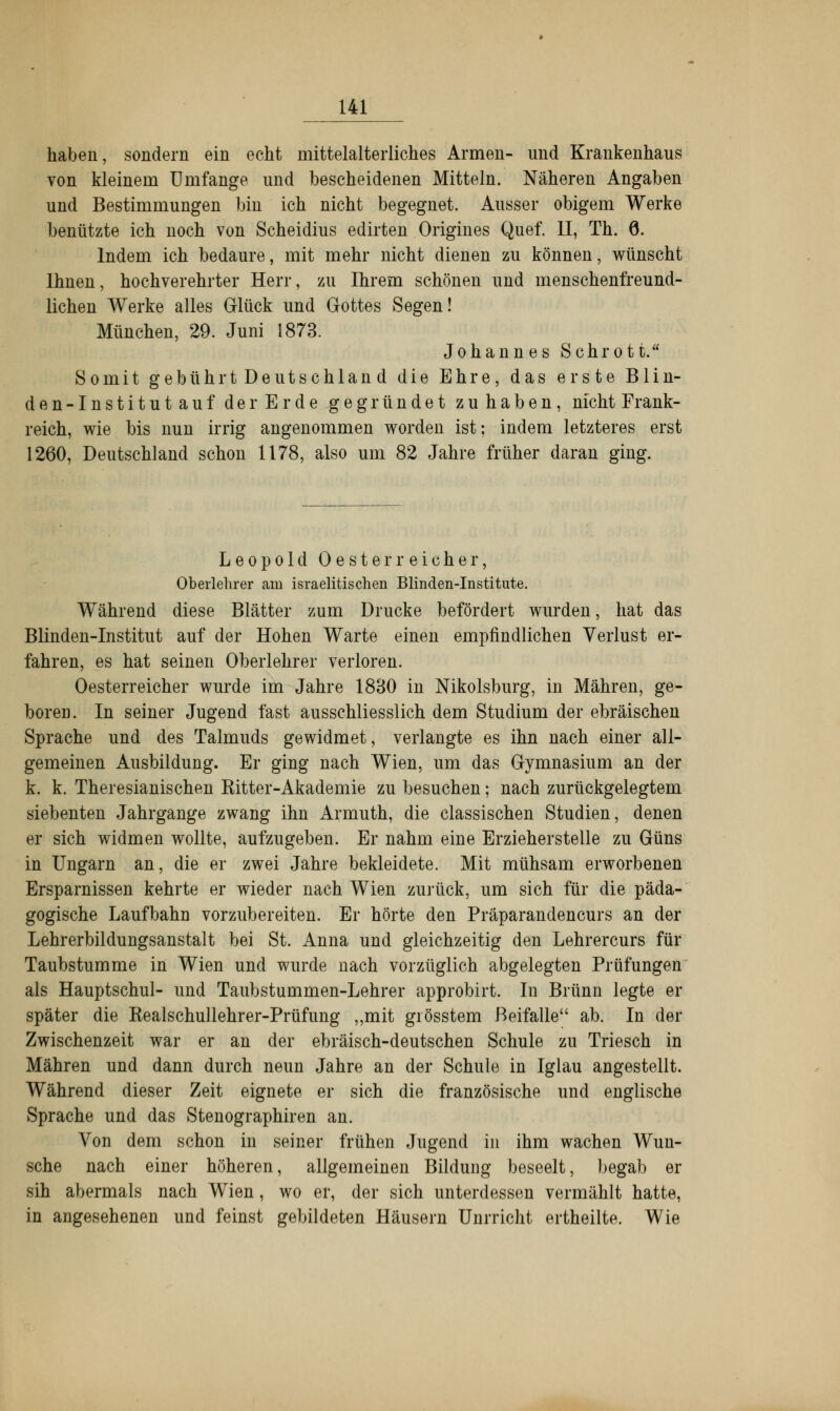 haben, sondern ein echt mittelalterliches Armen- und Krankenhaus von kleinem Umfange und bescheidenen Mitteln. Näheren Angaben und Bestimmungen bin ich nicht begegnet. Ausser obigem Werke benützte ich noch von Scheidius edirten Origines Quef. II, Th. 6. Indem ich bedaure, mit mehr nicht dienen zu können, wünscht Ihnen, hochverehrter Herr, zu Ihrem schönen und menschenfreund- lichen Werke alles Glück und Gottes Segen! München, 29. Juni 1873. Johannes Schrott. Somit gebührtDeutschland die Ehre, das erste Blin- den-Institutauf der Erde gegründet zuhaben, nicht Frank- reich, wie bis nun irrig angenommen worden ist: indem letzteres erst 1260, Deutschland schon 1178, also um 82 Jahre früher daran ging. Leopold Oesterreicher, Oberlehrer am israelitischen Blinden-Institute. Während diese Blätter zum Drucke befördert wurden, hat das Blinden-Institut auf der Hohen Warte einen empfindlichen Verlust er- fahren, es hat seinen Oberlehrer verloren. Oesterreicher wurde im Jahre 1830 in Nikolsburg, in Mähren, ge- boren. In seiner Jugend fast ausschliesslich dem Studium der ebräischen Sprache und des Talmuds gewidmet, verlangte es ihn nach einer all- gemeinen Ausbildung. Er ging nach Wien, um das Gymnasium an der k. k. Theresianischen Kitter-Akademie zu besuchen; nach zurückgelegtem siebenten Jahrgange zwang ihn Armuth, die classischen Studien, denen er sich widmen wollte, aufzugeben. Er nahm eine Erzieherstelle zu Güns in Ungarn an, die er zwei Jahre bekleidete. Mit mühsam erworbenen Ersparnissen kehrte er wieder nach Wien zurück, um sich für die päda- gogische Laufbahn vorzubereiten. Er hörte den Präparandencurs an der Lehrerbildungsanstalt bei St. Anna und gleichzeitig den Lehrercurs für Taubstumme in Wien und wurde nach vorzüglich abgelegten Prüfungen als Hauptschul- und Taubstummen-Lehrer approbirt. In Brunn legte er später die Kealschullehrer-Prüfung ,,mit giösstem Beifalle ab. In der Zwischenzeit war er an der ebräisch-deutschen Schule zu Triesch in Mähren und dann durch neun Jahre an der Schule in Iglau angestellt. Während dieser Zeit eignete er sich die französische und englische Sprache und das Stenographiren an. Von dem schon in seiner frühen Jugend in ihm wachen Wun- sche nach einer höheren, allgemeinen Bildung beseelt, begab er sih abermals nach Wien, wo er, der sich unterdessen vermählt hatte, in angesehenen und feinst gebildeten Häusern Unrricht ertheilte. Wie