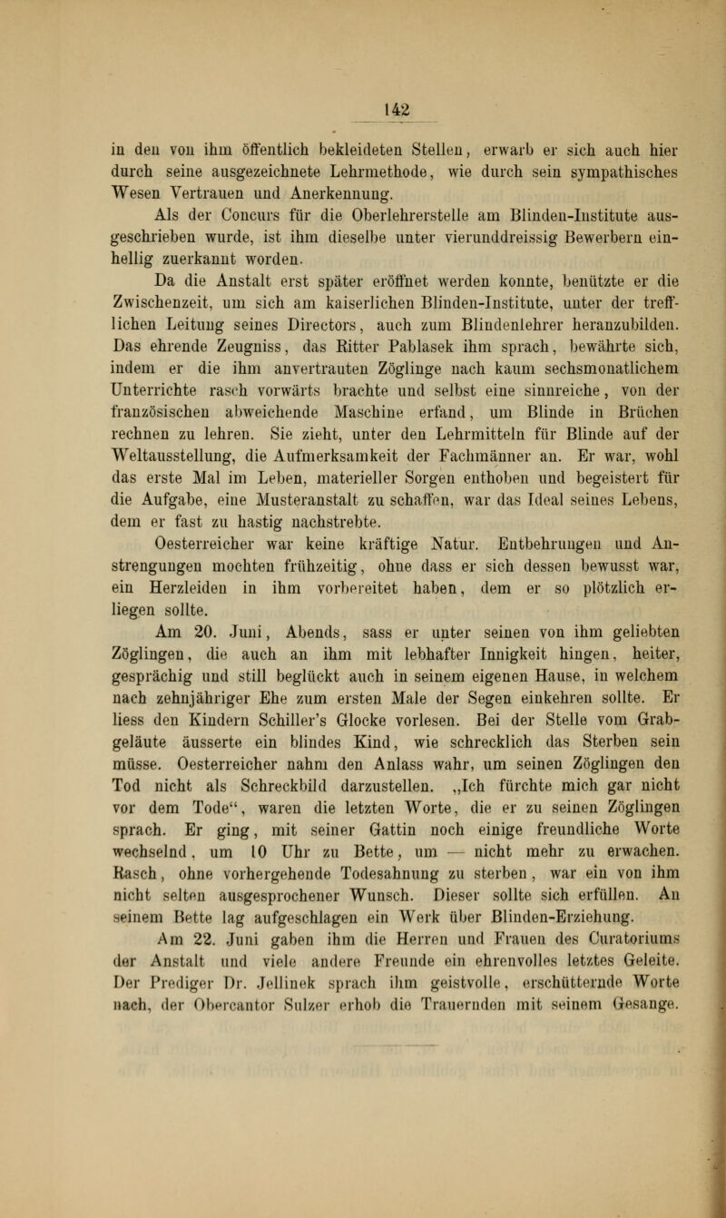 in den von ihm öffentlich bekleideten Steilen, erwarb er sich auch hier durch seine ausgezeichnete Lehrmethode, wie durch sein sympathisches Wesen Vertrauen und Anerkennung. Als der Concurs für die Oberlehrerstelle am Blinden-Institute aus- geschrieben wurde, ist ihm dieselbe unter vierunddreissig Bewerbern ein- hellig zuerkannt worden. Da die Anstalt erst später eröffnet werden konnte, benutzte er die Zwischenzeit, um sich am kaiserlichen Blinden-Institute, unter der treff- lichen Leitung seines Directors, auch zum Blindenlehrer heranzubilden. Das ehrende Zeugniss, das Kitter Pablasek ihm sprach, bewährte sich, indem er die ihm anvertrauten Zöglinge nach kaum sechsmonatlichem Unterrichte rasch vorwärts brachte und selbst eine sinnreiche, von der französischen abweichende Maschine erfand, um Blinde in Brüchen rechnen zu lehren. Sie zieht, unter den Lehrmitteln für Blinde auf der Weltausstellung, die Aufmerksamkeit der Fachmänner an. Er war, wohl das erste Mal im Leben, materieller Sorgen enthoben und begeistert für die Aufgabe, eine Musteranstalt zu schaffen, war das Ideal seines Lebens, dem er fast zu hastig nachstrebte. Oesterreicher war keine kräftige Natur. Entbehrungen und An- strengungen mochten frühzeitig, ohne dass er sich dessen bewusst war, ein Herzleiden in ihm vorbereitet haben, dem er so plötzlich er- liegen sollte. Am 20. Juni, Abends, sass er unter seinen von ihm geliebten Zöglingen, die auch an ihm mit lebhafter Innigkeit hingen, heiter, gesprächig und still beglückt auch in seinem eigenen Hause, in welchem nach zehnjähriger Ehe zum ersten Male der Segen einkehren sollte. Er liess den Kindern Schiller's Glocke vorlesen. Bei der Stelle vom Grab- geläute äusserte ein blindes Kind, wie schrecklich das Sterben sein müsse. Oesterreicher nahm den Anlass wahr, um seinen Zöglingen den Tod nicht als Schreckbild darzustellen. „Ich fürchte mich gar nicht vor dem Tode, waren die letzten Worte, die er zu seinen Zöglingen sprach. Er ging, mit seiner Gattin noch einige freundliche Worte wechselnd, um 10 Uhr zu Bette, um — nicht mehr zu erwachen. Rasch, ohne vorhergehende Todesahnung zu sterben , war ein von ihm nicht selten ausgesprochener Wunsch. Dieser sollte sich erfüllen. An seinem Bette lag aufgeschlagen ein Werk über Blinden-Erziehung. Am 22. Juni gaben ihm die Herren und Frauen des Curatoriums der Anstalt und viele andere Freunde ein ehrenvolles letztes Geleite. Der Prediger Dr. Jellinek sprach ihm geistvolle, erschütternde Worte nach, der Obercantor Sulzer erhob die Trauernden mit seinem Gesänge.