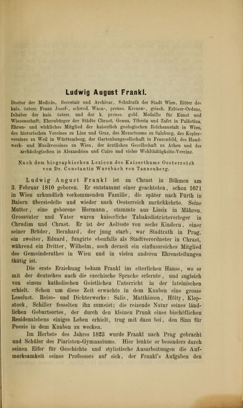 Ludwig August Frankl. Doctor der Medicin, Secretair und Archivar, Schulrath der Stadt Wien, Ritter des kais. österr. Franz Josef-, schwed. Wasa-, preuss. Kronen-, griech. Erlöser-Ordens, Inhaber der kais. österr. und der k. preuss. gold. Medaille für Kunst und Wissenschaft; Ehrenbürger der Städte Chrast, Genua, Tiberia und Zafet in Palästina, Ehren- und wirkliches Mitglied der kaiserlich geologischen Reichsanstalt in Wien, des historischen Vereines zu Linz und Graz, des Mozarteums zu Salzburg, des Kepler- vereines zu Weil in Württemberg, der Gartenbaugesellschaft in Frauenfeld, des Hand- werk- und Musikvereines zu Wien, der ärztlichen Gesellschaft zu Athen und der archäologischen in Alexandrien und Cairo und vieler Wohlthätigkeits-Vereine. Nach dem biographischen Lexicon des Kaiserthums Oesterreich von Dr. Constantin Wurzbach von Tannenberg. Ludwig August Frankl ist zu Chrast in Böhmen am 3. Februar 1810 geboren. Er entstammt einer geachteten, schon 1671 in Wien urkundlich vorkommenden Familie, die später nach Fürth in Baiern übersiedelte und wieder nach Oesterreich zurückkehrte. Seine Mutter, eine geborene Hermann, stammte aus Lissiz in Mähren. Grossvater und Vater waren kaiserliche Tabaksdistrictsverieger in Chrudim und Chrast. Er ist der Aelteste von sechs Kindern, einer seiner Brüder, Bernhard, der jung starb, war Stadtrath in Prag, ein zweiter, Eduard, fungirte ebenfalls als Stadtverordneter in Chrast, während ein Dritter, Wilhelm, noch derzeit ein einflussreiches Mitglied des Gemeinderathes in Wien und in vielen anderen Ehrenstellungen thätig ist. Die erste Erziehung bekam Frankl im elterlichen Hause, wo er mit der deutschen auch die czechische Sprache erlernte , und zugleich von einem katholischen Geistlichen Unterricht in der lateinischen erhielt. Schon um diese Zeit erwachte in dem Knaben eine grosse Leselust. Reise- und Dichterwerke: Salis, Matthisson, Hölty, Klop- stock, Schiller fesselten ihn zumeist; die reizende Natur seines länd- lichen Geburtsortes, der durch den kleinen Prunk eines bischöflichen Residenzlebens einiges Leben erhielt, trug mit dazu bei, den Sinn für Poesie in dem Knaben zu wecken. Im Herbste des Jahres 1823 wurde Frankl nach Prag gebracht und Schüler des Piaristen-Gymnasiums. Hier lenkte er besonders durch seinen Eifer für Geschichte und stylistische Ausarbeitungen die Auf- merksamkeit seines Professors auf sich, der Frankl's Aufgaben den