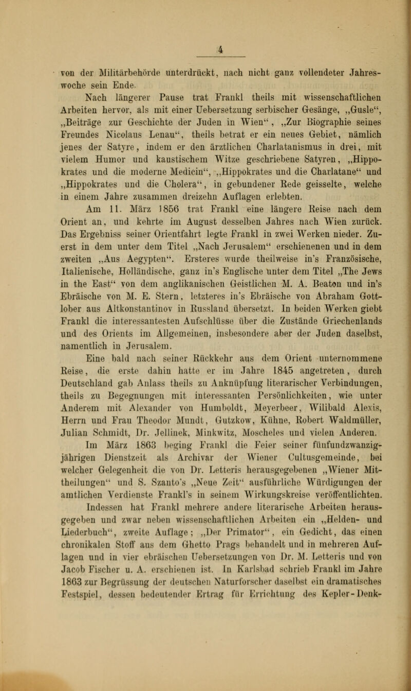 von der Militärbehörde unterdrückt, nach nicht ganz vollendeter Jahres- woche sein Ende. Nach längerer Pause trat Frankl theils mit wissenschaftlichen Arbeiten hervor, als rnit einer Uebersetzung serbischer Gesäuge, „Gusle, „Beiträge zur Geschichte der Juden in Wien , „Zur Biographie seines Freundes Nicolaus Lenau, theils betrat er ein neues Gebiet, nämlich jenes der Satyre, indem er den ärztlichen Charlatanismus in drei, mit vielem Humor und kaustischem Witze geschriebene Satyren, „Hippo- krates und die moderne Medicin, „Hippokrates und die Charlatane und „Hippokrates und die Cholera'1, in gebundener Rede geisselte, welche in einem Jahre zusammen dreizehn Auflagen erlebten. Am 11. März 1856 trat Frankl eine längere Reise nach dem Orient an, und kehrte im August desselben Jahres nach Wien zurück. Das Ergebniss seiner Orientfahrt legte Frankl in zwei Werken nieder. Zu- erst in dem unter dem Titel „Nach Jerusalem erschienenen und in dem zweiten „Aus Aegypten. Ersteres wurde theilweise iu's Französische, Italienische, Holländische, ganz in's Euglische uuter dem Titel „The Jews in the East von dem anglikanischen Geistlichen M. A. Beaton und in's Ebräische von M. E. Stern. letzteres in's Ebräische von Abraham Gott- lober aus Altkonstantinov in Russland übersetzt. In beiden Werken giebt Frankl die interessantesten Aufschlüsse über die Zustände Griechenlands und des Orients im Allgemeinen, insbesondere aber der Juden daselbst, namentlich in Jerusalem. Eine bald nach seiner Rückkehr aus dem Orient unternommene Reise, die erste dahin hatte er im Jahre 1845 angetreten, durch Deutschland gab Anlass theils zu Anknüpfung literarischer Verbindungen, theils zu Begegnungen mit interessanten Persönlichkeiten, wie unter Anderem mit Alexander von Humboldt, Meyerbeer, Wilibald Alexis, Herrn und Frau Theodor Mundt, Gutzkow, Kühne, Robert Waldmüller, Julian Schmidt, Dr. Jellinek, Minkwitz, Moscheies und vielen Anderen. Im März 1863 beging Frankl die Feier Beiner füufundzwanzig- jährigen Dienstzeit als Archivar der Wiener Cultusgemeinde, bei welcher Gelegenheit die von Dr. Letteris herausgegebenen „Wiener Mit- theihingen und S. Szanto's „Neue Zeit ausführliche Würdigungen der .mitliehen Verdienste Frankl's in seinem Wirkungskreise veröffentlichten. [ndQS80O hat Frankl mehrere andere literarische Arbeiten heraus- gegeben und zwar neben wissenschaftlichen Arbeiten ein „Helden- und Liederbuch, zweite Auflage; „Der Primatori ein Gedicht, das einen chronikalen Stoff aus dein Ghetto Prags behandelt und in mehreren Auf- Lagen und in viel ••bnÜM-ln-n IJebersetzun^'ii vom Dr. M. Letteris und von Jacob Piecher u. A. erschienen ist. In Karlsbad schrieb Frankl im Jahre 1863 zur Begrüssung der deutschen Naturforscher daselbst ein dramatisches (spiel, dessen bedeutender Ertrag für flrrioütung des Kepler-Denk»