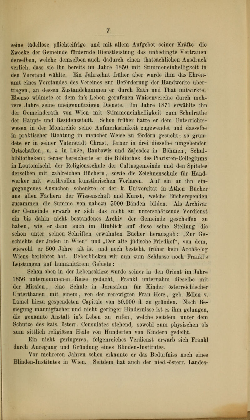 seine tadellose pflichteifrige und mit allem Aufgebot seiner Kräfte die Zwecke der Gemeinde fördernde Dienstleistung das unbedingte Vertrauen derselben, welche demselben auch dadurch einen thatsächlichen Ausdruck verlieh, dass sie ihn bereits im Jahre 1850 mit Stimmeneinhelligkeit in den Vorstand wählte. Ein Jahrzehnt früher aber wurde ihm das Ehren- amt eines Vorstandes des Vereines zur Beförderung der Handwerke über- tragen, an dessen Zustandekommen er durch Rath und That mitwirkte. Ebenso widmete er dem in's Leben gerufenen Waisenvereine durch meh- rere Jahre seine uneigennützigen Dienste. Im Jahre 1871 erwählte ihn der Gemeinderath von Wien mit Stimmeneinhelligkeit zum Schulrathe der Haupt- und Residenzstadt. Schon früher hatte er dem Unterrichts- wesen in der Monarchie seine Aufmerksamkeit zugewendet und dasselbe in praktischer Richtung in mancher Weise zu fördern gesucht; so grün- dete er in seiner Vaterstadt Chrast, ferner in drei dieselbe umgebenden Ortschaften, u. z. in Luze, Raubowiz und Zajesdez in Böhmen, Schul- bibliotheken ; ferner bereicherte er die Bibliothek des Piaristen-Collegiums in Leutomischl, der Religionsschule der Cultusgemeinde und den Spitales derselben mit zahlreichen Büchern, sowie die Zeichnenschule für Hand- werker mit werthvollen künstlerischen Vorlagen. Auf ein an ihn ein- gegangenes Ansuchen schenkte er der k. Universität in Athen Bücher aus allen Fächern der Wissenschaft und Kunst, welche Bücherspenden zusammen die Summe von nahezu 5000 Bänden bilden. Als Archivar der Gemeinde erwarb er sich das nicht zu unterschätzende Verdienst ein bis dahin nicht bestandenes Archiv der Gemeinde geschaffen zu haben, wie er dann auch im Hinblick auf diese seine Stellung die schon unter seinen Schriften erwähnten Bücher herausgab: „Zur Ge- schichte der Juden in Wien und „Der alte jüdische Friedhof, von dem, wiewohl er 500 Jahre alt ist und noch besteht, früher kein Archäolog Wiens berichtet hat. Ueberblicken wir nun zum Schlüsse noch Frankl's Leistungen auf humanitärem Gebiete: Schon oben in der Lebensskizze wurde seiner in den Orient im Jahre 1856 unternommenen Reise gedacht. Frank] unternahm dieselbe mit der Mission, eine Schule in Jerusalem für Kinder österreichischer Unterthanen mit einem, von der verewigten Frau Herz, geb. Edlen v. Lämel hiezu gespendeten Capitale von 50.000 fl. zu gründen. Nach Be- siegung mannigfacher und nicht geringer Hindernisse ist es ihm gelungen, die genannte Anstalt in's Leben zu rufen, welche seitdem unter dem Schutze des kais. österr. Consulates stehend, sowohl zum physischen als zum sittlich religiösen Heile von Hunderten von Kindern gedeiht. Ein nicht geringeres, folgenreiches Verdienst erwarb sich Frankl durch Anregung und Gründung eines Blinden-Institutes. Vor mehreren Jahren schon erkannte er das Bedürfniss noch eines Blinden-Institutes in Wien. Seitdem hat auch der nied.-österr. Landes-