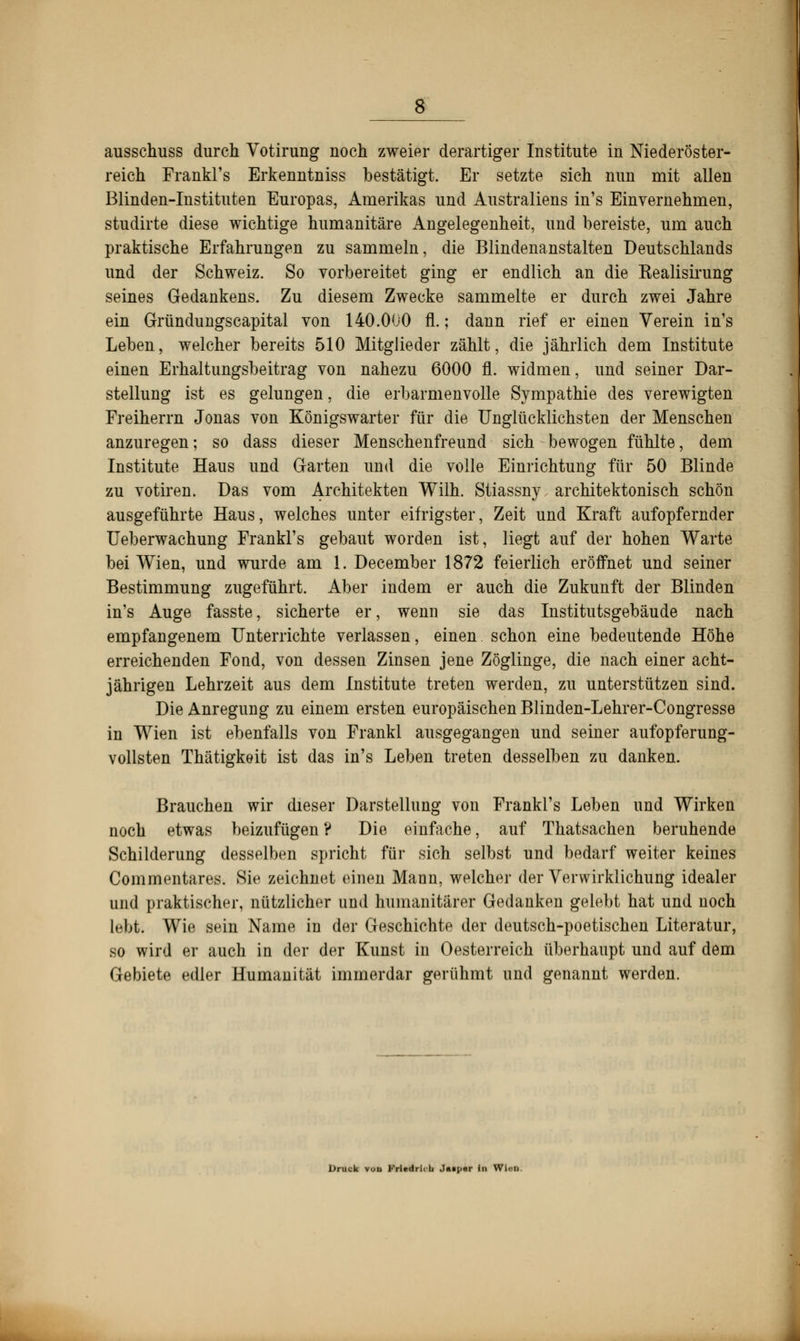 ausschuss durch Votirung noch zweier derartiger Institute in Niederöster- reich Frankl's Erkenntniss bestätigt. Er setzte sich nun mit allen Blinden-Instituten Europas, Amerikas und Australiens in's Einvernehmen, studirte diese wichtige humanitäre Angelegenheit, und bereiste, um auch praktische Erfahrungen zu sammeln, die Blindenanstalten Deutschlands und der Schweiz. So vorbereitet ging er endlich an die Kealisirung seines Gedankens. Zu diesem Zwecke sammelte er durch zwei Jahre ein Gründungscapital von 140.000 fl.; dann rief er einen Verein in's Leben, welcher bereits 510 Mitglieder zählt, die jährlich dem Institute einen Erhaltimgsbeitrag von nahezu 6000 fl. widmen, und seiner Dar- stellung ist es gelungen, die erbarmenvolle Sympathie des verewigten Freiherrn Jonas von Königswarter für die Unglücklichsten der Menschen anzuregen; so dass dieser Menschenfreund sich bewogen fühlte, dem Institute Haus und Garten und die volle Einrichtung für 50 Blinde zu votiren. Das vom Architekten Wilh. Stiassny, architektonisch schön ausgeführte Haus, welches unter eifrigster, Zeit und Kraft aufopfernder Ueberwachung Frankl's gebaut worden ist, liegt auf der hohen Warte bei Wien, und wurde am 1. December 1872 feierlich eröffnet und seiner Bestimmung zugeführt. Aber indem er auch die Zukunft der Blinden in's Auge fasste, sicherte er, wenn sie das Institutsgebäude nach empfangenem Unterrichte verlassen, einen schon eine bedeutende Höhe erreichenden Fond, von dessen Zinsen jene Zöglinge, die nach einer acht- jährigen Lehrzeit aus dem Institute treten werden, zu unterstützen sind. Die Anregung zu einem ersten europäischen Blinden-Lehrer-Congresse in Wien ist ebenfalls von Frankl ausgegangen und seiner aufopferung- vollsten Thätigkeit ist das in's Leben treten desselben zu danken. Brauchen wir dieser Darstellung von Frankl's Leben und Wirken noch etwas beizufügen ? Die einfache, auf Thatsachen beruhende Schilderung desselben spricht für sich selbst und bedarf weiter keines Commentares. Sie zeichnet einen Mann, welcher der Verwirklichung idealer und praktischer, nützlicher und humanitärer Gedanken gelebt hat und noch lebt. Wie sein Name in der Geschichte der deutsch-poetischen Literatur, so wird er auch in der der Kunst in Oesterreich überhaupt und auf dem Gebiete edler Humanität immerdar gerühmt und genannt werden. Druck vou Kriedrh b Jaipor in Wien.