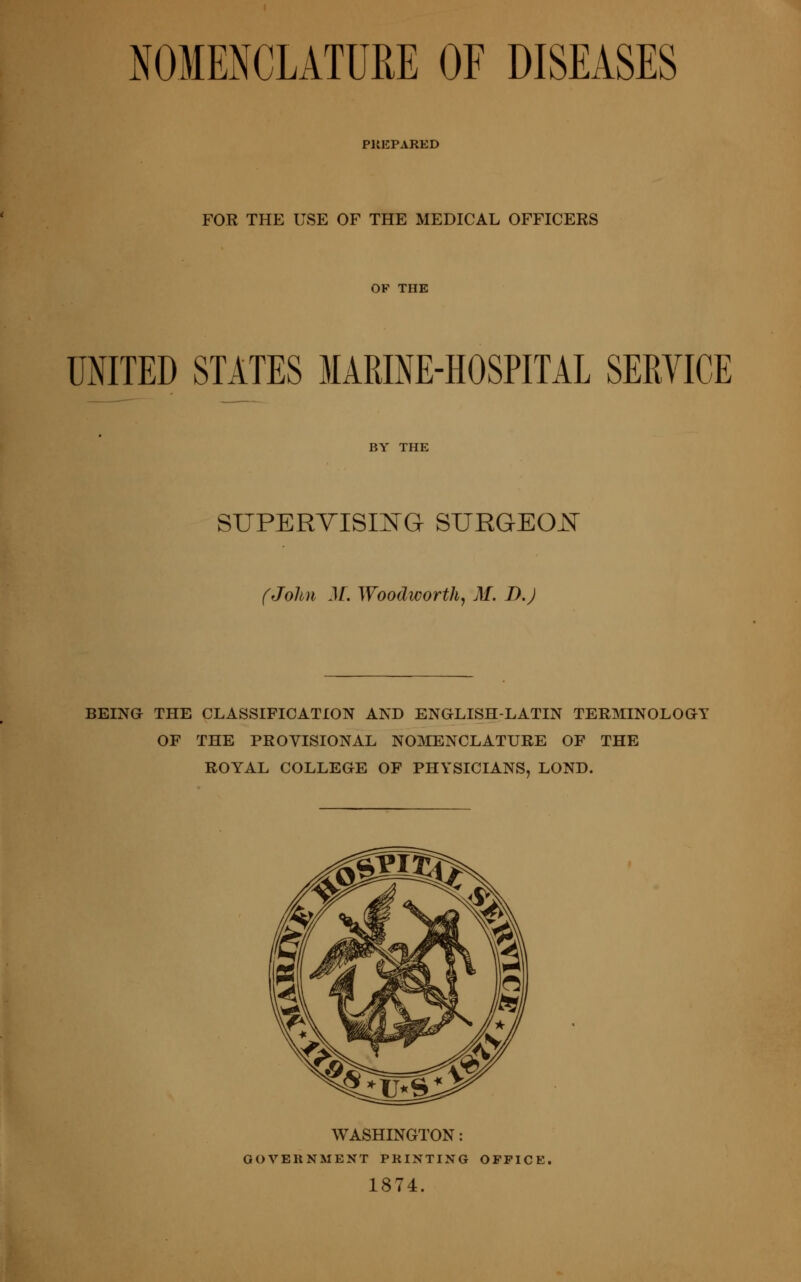 NOMENCLATURE OF DISEASES PREPARED FOR THE USE OF THE MEDICAL OFFICERS OF THE raiTED STATES MARINE-HOSPITAL SERVICE BY THE suPERYisiEG surgeoj:^ (John M. Woodworthj M. D.J BEINa THE CLASSIFICATION AND ENGLISH-LATIN TERMINOLOaY OF THE PROVISIONAL N03IENCLATURE OF THE ROYAL COLLEGE OF PHYSICIANS, LOND. WASHINGTON: GOVERNMENT PRINTING OFFICE, 1874.