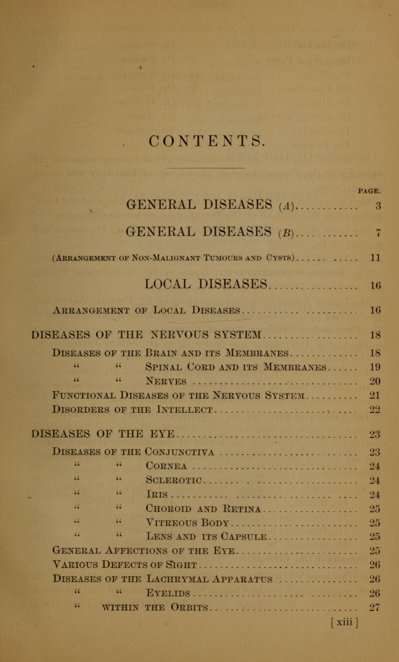 CONTENTS. PAGE. GENERAL DISEASES (.i) 3 GENERAL DISEASES (B) 7 (Arrangement of Non-Malignant Tumours and Cysts) 11 LOCAL DISEASES u Arrangement of Local Diseases IG DISEASES OF THE XERYOUS SYSTEM 18 Diseases of the Brain and its Membranes 18   Spinal Cord and its Membranes 19   Nerves 20 Functional Diseases of the Nervous System 21 Disorders of the Intellect 22 DISEASES OF THE EYE 23 Diseases of the Conjunctiva 23   Cornea 24   Sclerotic 24 ''  Iris 24 ''  Choroid and Retina 25   Vitreous Body 25   Lens and its Capsule 25 General Affections of the Eye - 25 Various Defects of S^ght 26 Diseases of the Lachrymal Apparatus 26  ^' Eyelids 26  within the Orbits 27