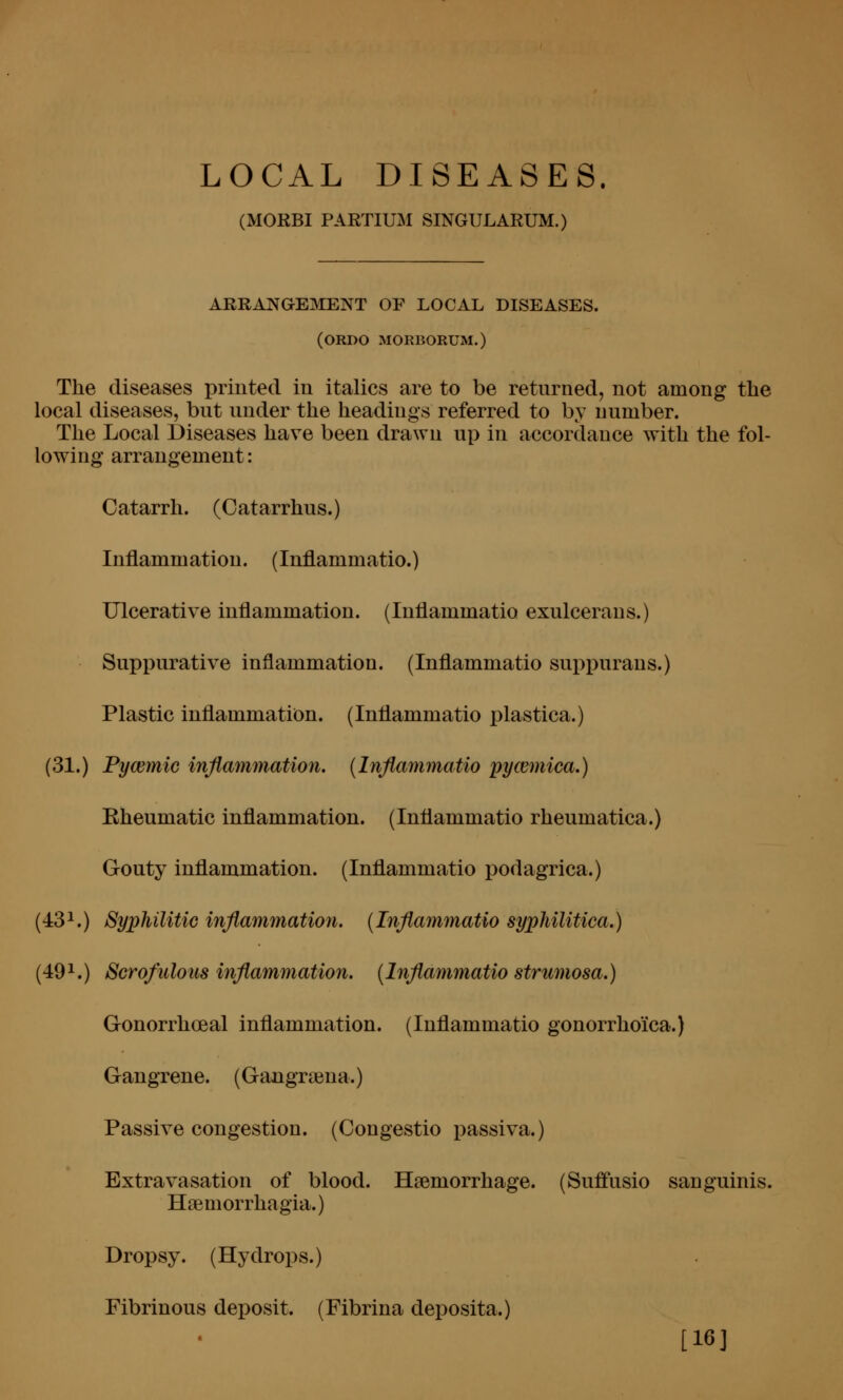 LOCAL DISEASES. (MORBI PARTIUM SINGULARUM.) ARRANaEiNIENT OF LOCAL DISEASES. (ORDO MORBORUM.) The diseases printed in italics are to be retnrned, not among the local diseases, bnt under the headings referred to by number. The Local Diseases have been drawn up in accordance with the fol- lowing arrangement: Catarrh. (Catarrhus.) Inflammation. (Inflammatio.) Ulcerative inflammation. (Inflammatio exulcerans.) Suppurative inflammation. (Inflammatio suppurans.) Plastic inflammation. (Inflammatio plastica.) (31.) Fymmic inflammation, [Inflammatio pycemica.) Eheumatic inflammation. (Inflammatio rheumatica.) Gouty inflammation. (Inflammatio podagrica.) (431.) Syphilitic inflammation. (Inflammatio syphilitica.) (49^.) Scrofulous inflammation. {Inflamimatio strumosa.) Gonorrhoeal inflammation. (Inflammatio gonorrho'ica.) Gangrene. (Gangraina.) Passive congestion. (Congestio passiva.) Extravasation of blood. Haemorrhage. (Suffusio sanguinis. Hsemorrhagia.) Dropsy. (Hydrops.) Fibrinous deposit. (Fibrina deposita.) [16]