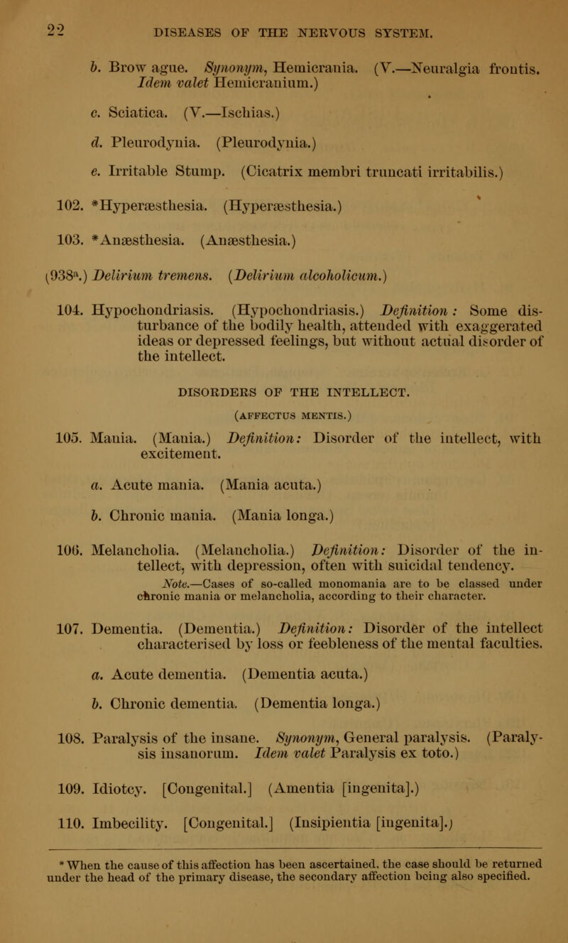 b. Brow ague. Synonym, Hemicrania. (Y.—IsTeuralgia frontis. Idem valet Hemicranium.) c. Sciatica. (V.—Ischias.) d. Pleurodynia. (Pleurodyuia.) e. Irritable Stump. (Cicatrix membri truucati irritabilis.) 102. *Hyper£esthesia. (Hyperaesthesia.) 103. * Anaesthesia. (Anaesthesia.) (^OSS''^.) Delirium tremens. {Delirium alcoholicum.) 104. Hypochondriasis. (Hypochondriasis.) Definition: Some dis- turbance of the bodily health, attended with exaggerated ideas or depressed feelings, but without actual disorder of the intellect. DISORDERS OF THE INTELLECT. (affectus mentis.) 105. Mania. (Mania.) Definition: Disorder of the intellect, with excitement. a. Acute mania. (Mania acuta.) b. Chronic mania. (Mania longa.) 100. Melancholia. (Melancholia.) Definition: Disorder of the in- tellect, with depression, often with suicidal tendency. Note.—Cases of so-called monomania are to be classed under chronic mania or melancholia, according to their character. 107. Dementia. (Dementia.) Definition: Disorder of the intellect characterised by loss or feebleness of the mental faculties. a. Acute dementia. (Dementia acuta.) b. Chronic dementia. (Dementia longa.) 108. Paralysis of the insane. Synonym, General paralysis. (Paraly- sis insanorum. Idem valet Paralysis ex toto.) 109. Idiotcy. [Congenital.] (Amentia [ingenita].) 110. Imbecility. [Congenital.] (Insipientia [ingenita].j * When the cause of this affection has been ascertained, the case should be returned