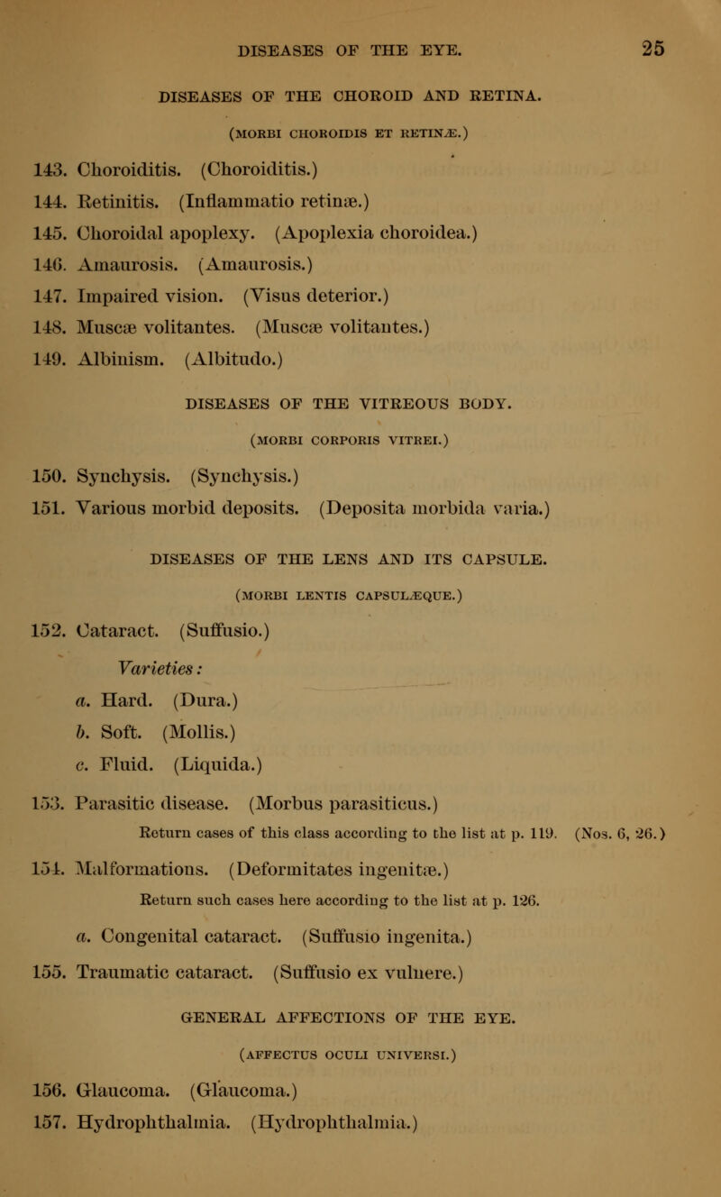 DISEASES OF THE CHOROID AND RETINA. (morbi choroidis et retlnje.) 143. Choroiditis. (Choroiditis.) 144. Eetinitis. (Inflammatio retiniB.) 145. Choroidal apoplexy. (Apoplexia choroidea.) 146. Amaurosis. (Amaurosis.) 147. Impaired vision. (Visus deterior.) 148. Muscse volitantes. (Muscse volitautes.) 149. Albinism. (Albitudo.) DISEASES OF THE VITREOUS BODY. (morbi corporis vitrei.) 150. Synchysis. (Synchysis.) 151. Various morbid deposits. (Deposita morbida varia.) DISEASES OF THE LENS AND ITS CAPSULE. (morbi LENTIS CAPSULyEQUE.) 152. Cataract. (Suffusio.) Varieties : a. Hard. (Dura.) b. Soft. (Mollis.) c. Fluid. (Liquida.) 153. Parasitic disease. (Morbus parasiticus.) Return cases of this class according to the list at p. 119. (Nos. 6, 26.) 154. Malformations. (Deformitates ingenitie.) Return such cases here according to the list at p. 126. a. Congenital cataract. (Suffusio ingenita.) 155. Traumatic cataract. (Suffusio ex vulnere.) GENERAL AFFECTIONS OF THE EYE. (affectus oculi universi.) 156. Glaucoma. (Glaucoma.) 157. Hydrophthalmia. (Hydrophthalmia.)