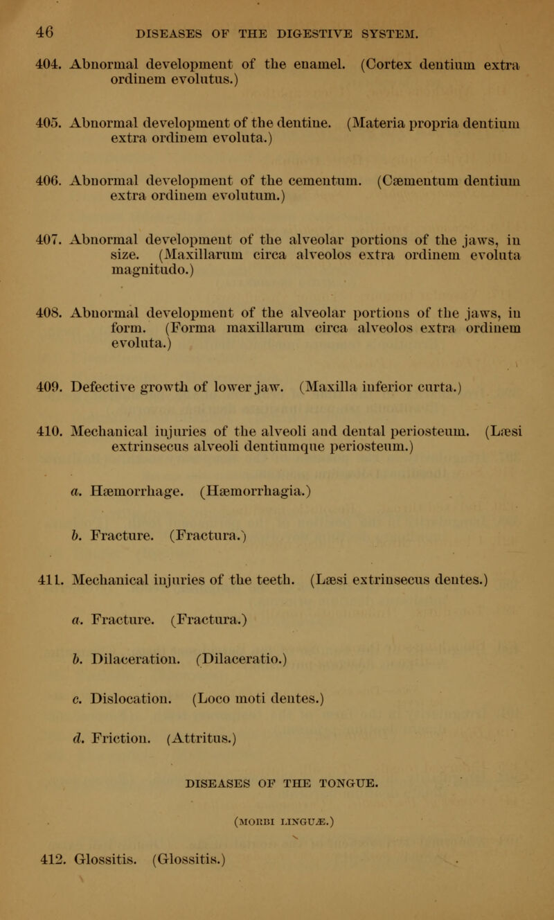 404. Abnormal development of the enamel. (Cortex clentium extra ordinem evolutus.) 405. Abnormal development of the dentine. (Materia propria dentium extra ordinem evoluta.) 406. Abnormal development of the cementnm. (Csementum dentium extra ordinem evolutum.) 407. Abnormal dev^elopment of the alveolar portions of the jaws, in size. (Maxillarum circa alveolos extra ordinem evoluta magnitudo.) 408. Abnormal development of the alveolar portions of the jaws, in form. (Forma maxillarum circa alveolos extra ordinem evoluta.) 409. Defective growth of lower jaw. (Maxilla inferior curta.] 410. Mechanical injuries of the alveoli and dental periosteum. (Lresi extrinsecus alveoli dentiumque periosteum.) a. Haemorrhage. (Hgemorrhagia.) 1). Fracture. (Fractura.) 411. Mechanical injuries of the teeth. (LaBsi extrinsecus dentes.) a. Fracture. (Fractura.) h. Dilaceration. (Dilaceratio.) c. Dislocation. (Loco moti dentes.) d. Friction. (Attritus.) DISEASES OF THE TONOUE. (morbi lingua.) 412. Glossitis. (Glossitis.)