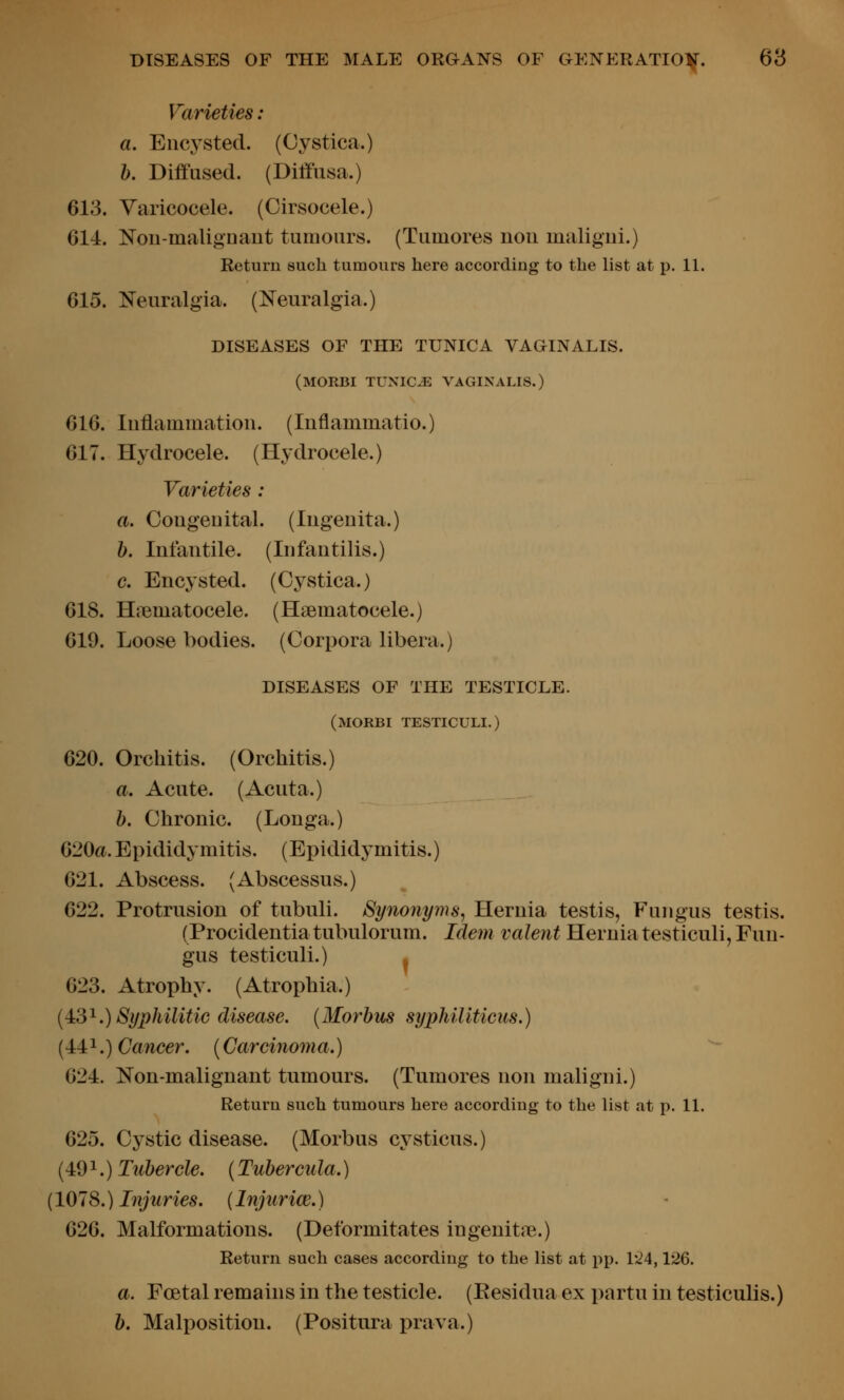 Varieties : a. Enc3'Stecl. (Cystica.) h. Diffused. (Diffusa.) 613. Varicocele. (Cirsocele.) 614. NoD-maligDant tumours. (Tumores uou inaligui.) Return such tumours here according to the list at p. 11. 615. Neuralgia. (Neuralgia.) DISEASES OF THE TUNICA VAGINALIS. (MORBI TUNICE VAGINALIS.) 616. luflammatioii. (luflammatio.) 617. Hydrocele. (Hydrocele.) Varieties : a. Cougeuital. (lugeuita.) 1). Infantile. (Infantilis.) c. Encysted. (Cystica.) 618. Htematocele. (Hsematocele.) 619. Loose bodies. (Corpora libera.) DISEASES OF THE TESTICLE. (MORBI TESTICULI.) 620. Orchitis. (Orchitis.) a. Acute. (Acuta.) b. Chronic. (Longa.) G20a. Epididymitis. (Epididymitis.) 621. Abscess. (Abscessus.) 622. Protrusion of tubuli. Synonyms, Hernia testis, Fungus testis. (Procidentiatubulorum. Idem valent Herniatesticuli, Fun- gus testiculi.) . 623. Atrophy. (Atrophia.) (4:3^.) Syphilitic disease. (Morbus syphiliticus.) {4:4:^.) Cancer. (Carcinoma.) - 624. Non-malignant tumours. (Tumores non maligni.) Return such tumours here according to the list at p. 11. 625. Cystic disease. (Morbus cysticus.) (491.) Tubercle. (Tuber cula.) (1078.) Injuries. [Injiirice.) 626. Malformations. (Deformitates ingenitjie.) Return such cases according to the list at pp. 1*^4,126. a. Foetal remains in the testicle. (Eesidua ex partu in testiculis.) b. Malposition. (Positura prava.)