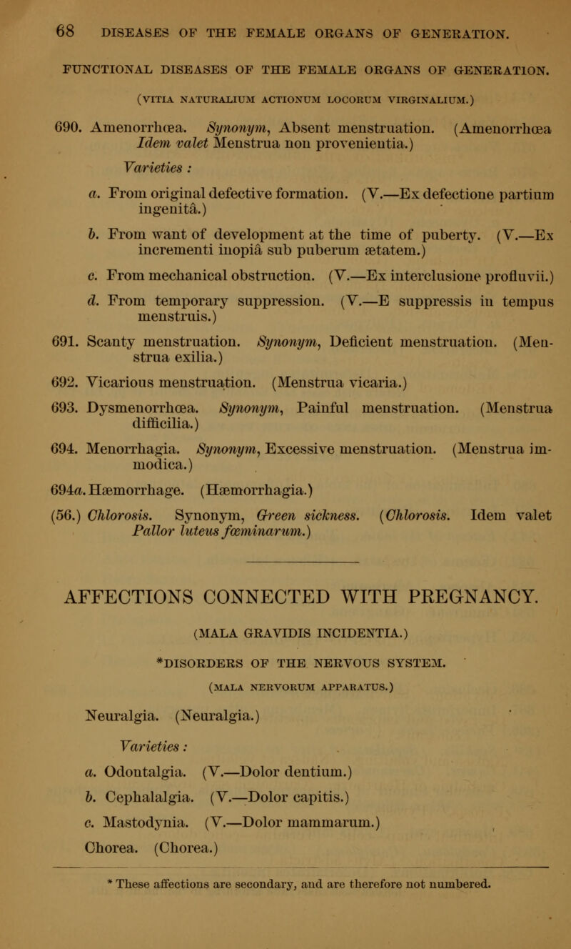 FUNCTIONAL DISEASES OF THE FEMALE ORGANS OF GENERATION. (VITIA NATURALIUM ACTIONUM LOCORUM VIRGINALIUM.) 690. Amenorrhcea. Synonym^ Absent menstruation. (Amenorrhcea Idem valet Menstrua non provenientia.) Varieties : a. From original defective formation. (V.—Ex defectione partium ingenita.) b. From want of development at the time of puberty. (Y.—Ex incrementi inopia sub puberum setatem.) c. From mechanical obstruction. (V.—Exinterclusione profluvii.) d. From temporary suppression. (V.—E suppressis in tempus menstruis.) 691. Scanty menstruation. Synonym, Deficient menstruation. (Men- strua exilia.) 692. Vicarious menstruajtion. (Menstrua vicaria.) 693. Dysmenorrhcea. Synonym, Painful menstruation. (Menstrua dif&cilia.) 694. Menorrhagia. Synonym, Excessive menstruation. (Menstrua im- modica.) 694a. Haemorrhage. (Hsemorrhagia.) (56.) Chlorosis. Synonym, Green sickness. {Chlorosis. Idem valet Pallor luteus fceminarum.) AFFECTIONS CONNECTED WITH PREGNANCY. (MALA GRAVIDIS INCIDENTIA.) ^DISORDERS OF THE NERVOUS SYSTEM. (mala nervorum apparatus.) Neuralgia. (Neuralgia.) Varieties : a. Odontalgia. (V.—Dolor dentium.) b. Cephalalgia. (V.—Dolor capitis.) c. Mastodynia. (V.—Dolor mammarum.) Chorea. (Chorea.)