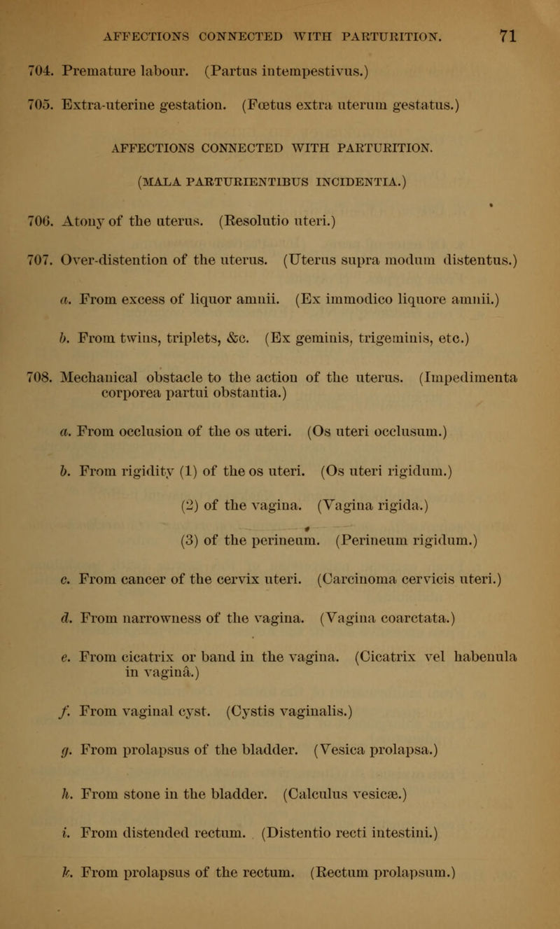 704. Premature labour. (Partus intempestivus.) 705. Extra-uterine gestation. (Foetus extra uterum gestatus.) AFFECTIONS CONNECTED WITH PARTURITION. (MALA PARTURIENTIBUS INCIDENTIA.) 700. Atony of the uterus. (Resolutio uteri.) 707. Over-distention of the uterus. (Uterus supra modum distentus.) a. From excess of liquor amnii. (Ex immodico liquore amnii.) b. From twins, triplets, &c. (Ex geminis, trigeminis, etc.) 708. Mechanical obstacle to the action of the uterus. (Impedimenta corporea partui obstantia.) a. From occlusion of the os uteri. (Os uteri occlusum.) b. From rigidity (1) of the os uteri. (Os uteri rigidum.) (2) of the vagina. (Yagina rigida.) (3) of the perineum. (Perineum rigidum.) c. From cancer of the cervix uteri. (Carcinoma cervicis uteri.) d. From narrowness of the vagina. (Vagina coarctata.) e. From cicatrix or band in the vagina. (Cicatrix vel habenula in vagina.) /. From vaginal cyst. (Cystis vaginalis.) g. From prolapsus of the bladder. (Vesica prolapsa.) h. From stone in the bladder. (Calculus vesicae.) i. From distended rectum. (Distentio recti intestini.) h From prolapsus of the rectum. (Rectum prolapsum.)