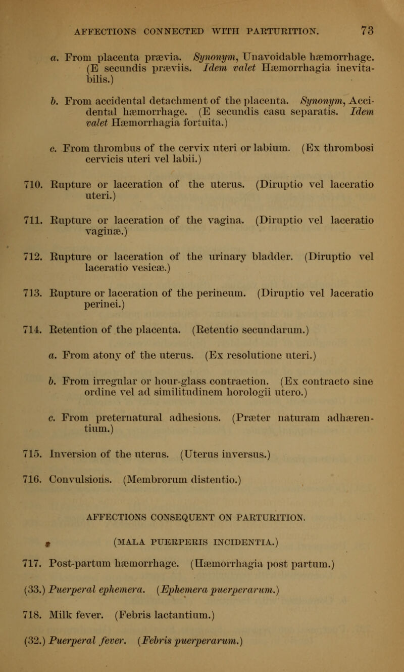 a. From placenta praevia. Synonym^ Unavoidable htBmorrliage. (E secundis praevlis. Idem valet Hsemorrhagia inevita- bilis.) h. From accidental detachment of the placenta. Synonym^ Acci- dental haemorrhage. (E secundis casu separatis. Idem valet Haemorrhagia fortuita.) c. From thrombus of the cervix uteri or labium. (Ex thrombosi cervicis uteri vel labii.) 710. Rupture or laceration of the uterus. (Diruptio vel laceratio uteri.) 711. Rupture or laceration of the vagina. (Diruptio vel laceratio vaginae.) 712. Rupture or laceration of the urinary bladder. (Diruptio vel laceratio vesicae.) 713. Rupture or laceration of the perineum. (Diruptio vel laceratio perinei.) 714. Retention of the i)lacenta. (Retentio secundarum.) a. From atony of the uterus. (Ex resolutione uteri.) h. From irregular or hour-glass contraction. (Ex contracto sine ordine vel ad similitudinem horologii utero.) c. From preternatural adhesions. (Praeter naturam adhaeren- tium.) 715. Inversion of the uterus. (Uterus inversus.) 716. Convulsions. (Membrorum distentio.) AFFECTIONS CONSEQUENT ON PARTURITION. ^ (MALA PUERPERIS INCIDENTIA.) 717. Post-partum haemorrhage. (Haemorrhagia post partum.) (33.) Puerperal ephemera. {Ephemera puerperarum.) 718. Milk fever. (Febris lactantium.) (32.) Puerperal fever. (Fehris puerperarum.)