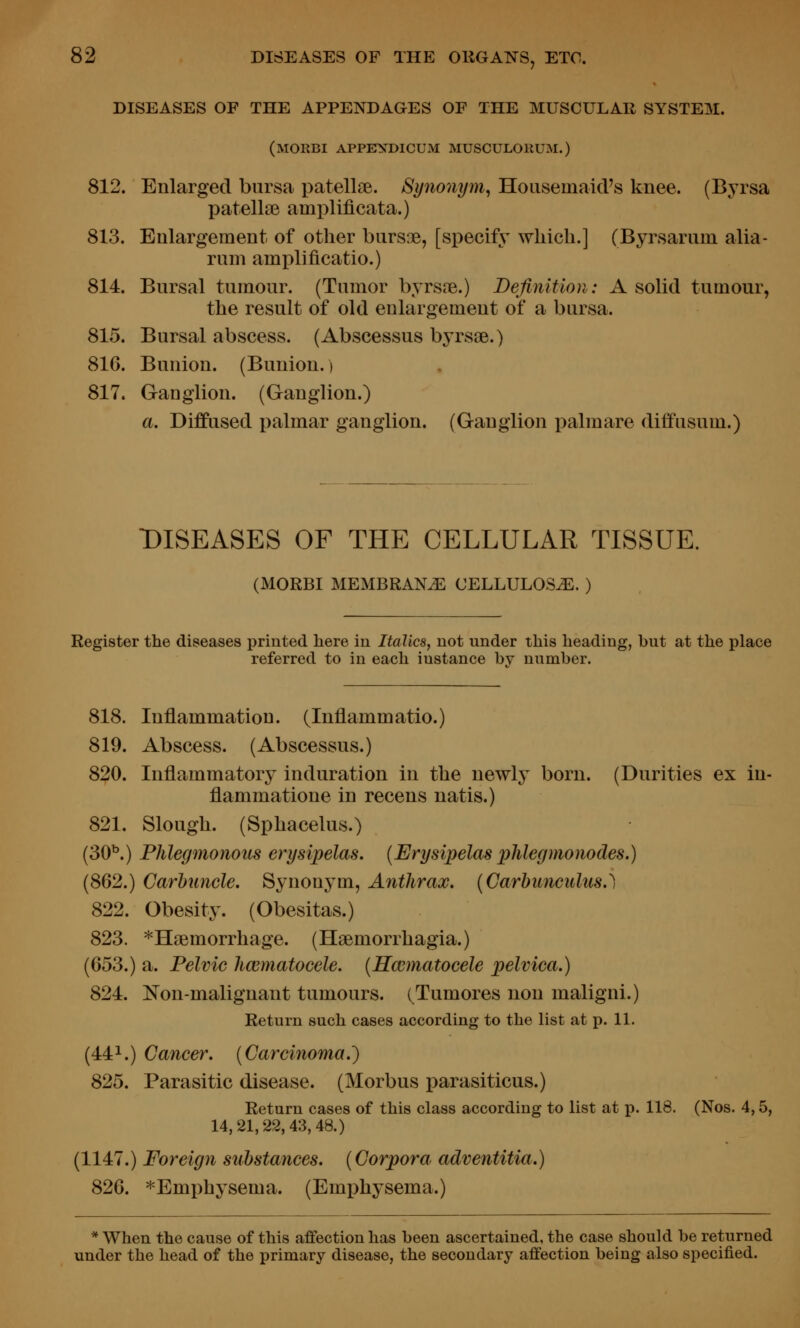 DISEASES OF THE APPENDAGES OF THE MUSCULAR SYSTEM. (morbi appitn^dicum musculorum.) 812. Enlarged bursa patellae. Synonym^ Hoasemaid's knee. (Byrsa patellsB ami)lificata.) 813. Enlargement of other biirsDe, [specify which.] (Byrsariim alia- runi amplificatio.) 814. Bursal tumour. (Tumor byrs?e.) Definition: A solid tumour, the result of old enlargement of a bursa. 815. Bursal abscess. (Abscessus byrsae.) 816. Bunion. (Bunion.) 817. Ganglion. (Ganglion.) a. Diffused palmar ganglion. (Ganglion x^almare diffusum.) DISEASES OF THE CELLULAR TISSUE. (MORBI MEMBRANE CELLULOSiE. ) Register the diseases printed here in Italics, not under this heading, but at the place referred to in each instance bv number. 818. Inflammation. (luflammatio.) 819. Abscess. (Abscessus.) 820. Inflammatory induration in the newly born. (Durities ex in- flammatione in recens natis.) 821. Slough. (Sphacelus.) (30^.) Phlegmonous erysipelas. [Erysipelas plilegmonodes.) (862.) Carhimcle. Synonym, Anthrax. {Carbuncidus.^ 822. Obesity. (Obesitas.) 823. ''Haemorrhage. (Hsemorrhagia.) (653.) a. Pelvic hematocele. {Hccmatocele pelvica.) 824. Non-malignant tumours. (Tumores non maligni.) Return such cases according to the list at p. 11. (44^.) Cancer. {Carcinoma.') 825. Parasitic disease. (Morbus parasiticus.) Return cases of this class according to list at p. 118. (Nos. 4,5, 14,21,22,43,48.) (1147.) Foreign substances. {Corpora adventitia.) 826. ^Emphysema. (Emj)hysema.) * When the cause of this affection has been ascertained, the case should be returned under the head of the primary disease, the secondary affection being also specified.