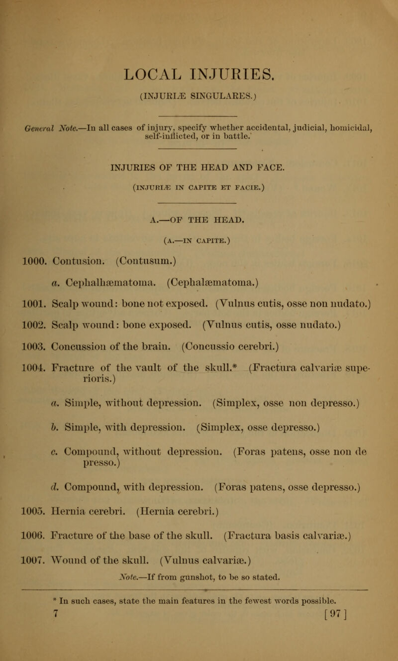 LOCAL INJURIES. (INJURIiE SINGULARES.) General Note.—lu all cases of injury, specify whether accidental, judicial, homicidal, self-iutiicted, or in battle. INJURIES OF THE HEAD AND FACE. (injuria in capite et facie.) A.—OF THE HEAD. (a.—IN CAPITE.) 1000. CoutusioD. (Contusum.) a. Oeplialhsematoma. (Oephalsematoma.) 1001. Scalp wound: bone not exposed. (Vulnus cutis, osse non nudato.) 1002. Scalp wound: bone exposed. (Vulnus cutis, osse nudato.) 1003. Concussion of the brain. (Concussio cerebri.) 1004. Fracture of the vault of the skull.* (Fractura calvariae supe- rioris.) a. Simple, without depression. (Simplex, osse non depresso.) h. Simple, with depression. (Simplex, osse depresso.) c. Compound, without depression. (Foras patens, osse non de presso.) d. Compound, with depression. (Foras patens, osse depresso.) 1005. Hernia cerebri. (Hernia cerebri.) 1006. Fracture of the base of the skull. (Fractura basis calvariae.) 1007. Wound of the skull. (Vulnus calvaries.) Xofe.—If from gunshot, to he so stated. * In such cases, state the main features in the fewest words possible.