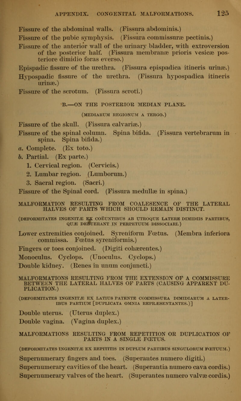Fissure of the abdominal walls. (Fissura abdominis.) Fissure of the pubic symphysis. (Fissura commissurai pectinis.) Fissure of the anterior wall of the urinary bladder, with extroversion of the posterior half. (Fissura membranse prioris vesicae pos- teriore dimidio foras everso.) Epispadic fissure of the urethra. (Fissura epispadica itineris urinoe.) Hypospadic fissure of the urethra. (Fissura hypospadica itineris urinie.) Fissure of the scrotum. (Fissura scroti.) B.—ON THE POSTERIOR MEDIAN PLANE. (mediarum regionum a tergo.) Fissure of the skull. (Fissura calvarise.) Fissure of the spinal column. Spina bifida. (Fissura vertebrarum in spina. Spina bifida.) a. Complete. (Ex toto.) b. Partial. (Ex parte.) 1. Cervical region. (Cervicis.) 2. Lumbar region. (Lumborum.) 3. Sacral region. (Sacri.) Fissure of the Spinal cord. (Fissura medullae in spina.) MALFORMATION RESULTING FROM COALESENCE OF THE LATERAL HALVES OF PARTS WHICH SHOULD REMAIN DISTINCT. (deformitates ingexit^ ex coeuntibus ab utroque latere dimidiis partibus, QUJE de^xjerant in perpetuum dissociari.) Lower extremities conjoined. Syreniform Foetus. (Membra inferiora commissa. Foetus syreniformis.) Fingers or toes conjoined. (Digiti cohserentes.) Monoculus. Cyclops. (Unoculus. Cyclops.) Double kidney. (Eenes in unum conjuncti.) MALFORMATIONS RESULTING FROM THE EXTENSION OF A COMMISSURE BETWEEN THE LATERAL HALVES OF PARTS (CAUSING APPARENT DU- PLICATION.) (deformitates LNGENITiE EX LATIUS PATENTE COMMISSURA DIMIDIARUM A LATER- IBUS PARTIUM [DUPLICATA OMNIA REPR^SEXTANTES.)] Double uterus. (Uterus duplex.) Double vagina. (Vagina duplex.) MALFORMATIONS RESULTING FROM REPETITION OR DUPLICATION OF PARTS IN A SINGLE FCETUS. (deformitates INGBNITJE ex REPITITIS in DUPLUM PARTIBUS SINGULORUM FCETUUM.) Supernumerary fingers and toes. (Sui)erantes numero digiti.) Supernumerary cavities of the heart. (Superantia numero cava cordis.) Supernumerary valves of the heart. (Superantes numero valvse cordis.)