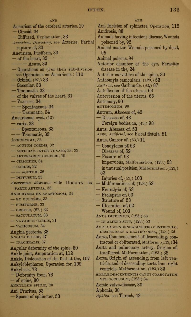 ANE Aneurism of the cerebral arteries, 19 — Cirsoid, 34 — DifPtlsed, Exi)lauation, 33 Ane«)'hm, JDissecting, see Arteries, Partial rupture of, 33 Aneurism, Pusiform, 33 — of the heart, 32 Acute, 32 — Operations on (For their sub-division, see Operations on Aneurisms,) 110 — Orbital, (27,) 33 — Saccular, 33 — Traumatic, 33 — of the valves of the heart, 31 — Varicose, 34 Spontaneous, 34 Traumatic, 34 Aneurismal cyst, (13) — varix, 33 Spontaneous, 33 Traumatic, 33 Aneurysma, 33 — ACUTUM CORDIS, 32 — ARTERIAM INTER VEXAMQUE, 33 — ARTERIARUM CEREBRI, 19 — CIRSOIDES, 34 — CORDIS, 32 ACUTUM, 32 — DIFFUSUM, 33 Aneurysma dissecans vide Dirupta ex parte arteria, 33 Aneurysma ex anastomosi, 34 — EX vulnere, 33 — FUSIFORME, 33 — ORBITJE, (27,) 33 — SACCULATUM, 33 — VAVARUM CORDIS, 31 — VARICOSUM, 34 Angina pectoris, 32 Angina putris, 47 — trachealis, 37 Angular deformity of the spine, 80 Ankle joint. Amputation at, 112 Ankle, Dislocation of the foot at the, 107 Ankyloblepharon, Operation for, 109 Ankylosis, 78 — Deformity from, 78 — of spine, 80 Ankylosis spiNiE, 80 Ani, Pruritus, 53 — Spasm of sphincter, 53 APH Ani, Incision of sphincter, Operation, 115 Anidrosis, 88 Animals having infectious disease. Wounds [ poisoned by, 95 Animal matter. Wounds poisoned by dead, 95 Animal poisons, 94 Anterior chamber of the eye. Parasitic disease in the, 24 Anterior curvature of the spine, 80 Anthomyia canicularis, (120,) 52 Anthrax, see Carbuncle, (82,) 87 Anteflexion of the uterus, 66 Ante version of the uterus, 66 Antimony, 90 Antimomium, 90 Antrum, Abscess of, 43 — Diseases of, 43 — Poreign bodies in, (43,) 98 Anus, Abscess of, 53 Anus, Artificial, see Psecal fistula, 51 Anus, Cancer of, (53,) 11 — Condyloma of, 53 — Diseases of, 52 — Pis sure of, 53 — impervious. Malformation, (123,) 53 — in unusual position. Malformation, (123,) 53 — Injuries of, (53,) 103 — Malformations of, (123,) 53 — Neuralgia of, 53 — Prolapsus of, 53 — Stricture of, 53 — Ulceration of, 52 — Wound of, 103 Anus impervius, (123,) 53 — in alieno situ, (123,) 53 Aortaascendensasinistroventriculo, descendens a dextro orsa, (123,) 32 Aorta, Commencement of descending, con- tracted or obliterated, Malform., (123,) 34 Aorta and pulmonary artery. Origins of, tranferred. Malformation, (123,) 32 Aorta, Origin of ascending, from left ven- tricle, and of descending aorta from right ventricle, Malformation, (123,) 32 AORTiEDESCENDENTIS CAPUT COARCTATUM VEL OCCLUSUM, (123,) 34 Aortic valve-disease, 30 Aphonia, 38 Aphfi)a, see Thrush, 42