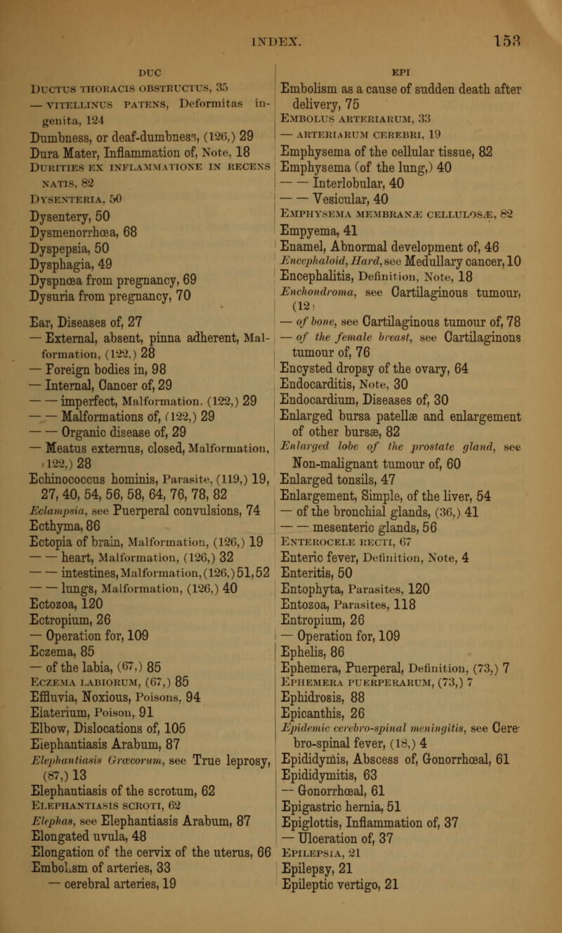 DUG Ductus thoracis obstkuctus, 35 — viTELLiNUS PATENS, Deformitas in- geiiita, 124 Dumbness, or deaf-dumbnes'^, (126,) 29 Dura Mater, Infiammation of, Note, 18 DURITIES EX INFLAMMATIONE IN KECEXS NATIS, 82 DVSENTERIA, 50 Dysentery, 50 Dysmenorrhoea, 68 Dyspepsia, 50 Dysphagia, 49 Dyspnoea from pregnancy, 69 Dysuria from pregnancy, 70 Ear, Diseases of, 27 — External, absent, pinna adherent. Mal- formation, (122.) 28 — Foreign bodies in, 98 — Internal, Cancer of, 29 imperfect, Malformation, (122,) 29 Malformations of, C122,) 29 Organic disease of, 29 — Meatus extemus, closed. Malformation, (122,) 28 Echinococcus hominis, Parasite, (119,) 19, 27, 40, 54, 56, 58, 64, 76, 78, 82 Eclamjma, see Puerperal convulsions, 74 Ecthyma, 86 Ectopia of brain, Malformation, (126,) 19 heart. Malformation, (126,) 32 intestines. Malformation, (126,) 51,52 lungs. Malformation, (126,) 40 Ectozoa, 120 Ectropium, 26 — Operation for, 109 Eczema, 85 — of the labia, (67,) 85 Eczema labiokum, (67,) 85 Effluvia, Noxious, Poisons, 94 Elaterium, Poison, 91 Elbow, Dislocations of, 105 Elephantiasis Arabum, 87 Elephantiasis Grcecoi'um, see True leprosy, (87,) 13 Elephantiasis of the scrotum, 62 Elephantiasis scroti, 62 EUphaa, see Elephantiasis Arabum, 87 Elongated uvula, 48 Elongation of the cervix of the uterus, 66 EmboLsm of arteries, 33 — cerebral arteries, 19 EPI Embolism as a cause of sudden death after delivery, 75 Embolus arteriarum, 33 — arteriarum cerebri, 19 Emphysema of the cellular tissue, 82 Emphysema (of the lung,) 40 Interlobular, 40 ■ Vesicular, 40 Emphysema ME:\iBRANiE cellulos^, 82 Empyema, 41 Enamel, Abnormal development of, 46 EncAphaloicl, JIard, sec Medullary cancer, 10 Encephalitis, Definition, Note, 18 Enchondroma, see Cartilaginous tumour, (12) — of hone, see Cartilaginous tumour of, 78 — of the female breast, see Oartilaginons tumour of, 76 Encysted dropsy of the ovary, 64 Endocarditis, Note, 30 Endocardium, Diseases of, 30 Enlarged bursa patellae and enlargement of other bursas, 82 Enlarged lobe of the prostate gland, see Non-maHgnant tumour of, 60 Enlarged tonsils, 47 Enlargement, Simple, of the liver, 54 — of the bronchial glands, (36,) 41 mesenteric glands, 56 EnTEROCELE RECTI, 67 Enteric fever. Definition, Note, 4 Enteritis, 50 Entophyta, Parasites, 120 Entozoa, Parasites, 118 Entropium, 26 — Operation for, 109 Ephelis, 86 Ephemera, Puerperal, Definition, (73,) 7 Ephemera puerperarum, (73,) 7 Ephidrosis, 88 Epicanthis, 26 Epidemic cerebrospinal meningitis, see Cerc bro-spinal fever, (18,) 4 Epididymis, Abscess of, G-onorrhceal, 61 Epididymitis, 63 — Gonorrhoeal, 61 Epigastric hernia, 51 Epiglottis, Inflammation of, 37 — Ulceration of, 37 Epilepsia, 21 Epilepsy, 21 Epileptic vertigo, 21