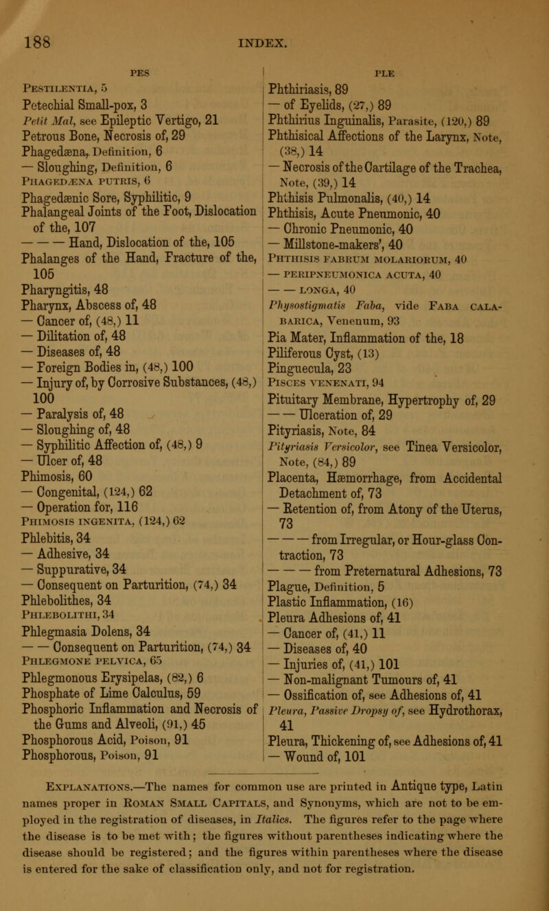 PES Pestilentia, 5 Petechial Small-pox, 3 Petit Mai, see Epileptic Vertigo, 21 Petrous Bone, Necrosis of, 29 Pliagedsena,. Definition, 6 — Sloughing, Definition, 6 Phagedena putris, 6 Phagedsenic Sore, Syphilitic, 9 Phalangeal Joints of the Foot, Dislocation of the, 107 Hand, Dislocation of the, 105 Phalanges of the Hand, Fracture of the, 105 Pharyngitis, 48 Pharynx, Abscess of, 48 — Cancer of, (48,) 11 — Dilitation of, 48 — Diseases of, 48 — Foreign Bodies in, (48,) 100 — Injury of, by Corrosive Substances, (48,) 100 — Paralysis of, 48 — Sloughing of, 48 — Syphilitic Affection of, (48,) 9 — Ulcer of, 48 Phimosis, 60 — Congenital, (124,) 62 — Operation for, 116 Phimosis ingenita, (124,) 62 Phlebitis, 34 — Adhesive, 34 — Suppurative, 34 — Consequent on Parturition, (74,) 34 Phlebolithes, 34 Phlebolithi, 34 Phlegmasia Dolens, 34 Consequent on Parturition, (74,) 34 Phlegmone pelvica, 65 Phlegmonous Erysipelas, (82,) 6 Phosphate of Lime Calculus, 59 Phosphoric Inflammation and Necrosis of the Gums and Alveoli, (01,) 45 Phosphorous Acid, Poison, 91 Phosphorous, Poison, 91 PLE Phthiriasis, 89 — of Eyelids, (27,) 89 Phthirius Inguinalis, Parasite, (120,) 89 Phthisical Affections of the Larynx, Note, (38,) 14 — Necrosis of the Cartilage of the Trachea, Note, (39,) 14 Phthisis Pulmonalis, (40,) 14 Phthisis, Acute Pneumonic, 40 — Chronic Pneumonic, 40 — MiUstone-makers', 40 Phthisis fabrum molariorum, 40 — peripneumonica acuta, 40 LONGA, 40 Physostigmafis Faha, vide Faba cala- BARICA, Veuenum, 93 Pia Mater, Inflammation of the, 18 Piliferous Cyst, (13) Pinguecula, 23 Pisces venenati, 94 Pituitary Membrane, Hypertrophy of, 29 Ulceration of, 29 Pityriasis, Note, 84 Pityriasis Versicolor, see Tinea Versicolor, Note, (84,) 89 Placenta, Hsemorrhage, from Accidental Detachment of, 73 — Eetention of, from Atony of the Uterus, 73 from Irregular, or Hour-glass Con- traction, 73 from Preternatural Adhesions, 73 Plague, Definition, 5 Plastic Inflammation, (16) Pleura Adhesions of, 41 — Cancer of, (41,) 11 — Diseases of, 40 — Injuries of, (41,) 101 — Non-malignant Tumours of, 41 — Ossification of, see Adhesions of, 41 Pleura, Passive Dropsy of, see Hydrothorax, 41 Pleura, Thickening of, see Adhesions of, 41 — Wound of, 101 Explanations.—The names for common use are printed in Antique type, Latin names proper in Roman Small Capitals, and Synonyms, which are not to be em- ployed in the registration of diseases, in Italics. The figures refer to the page where the disease is to be met with; the figures without parentheses indicating where the disease should be registered; and the figures within parentheses where the disease