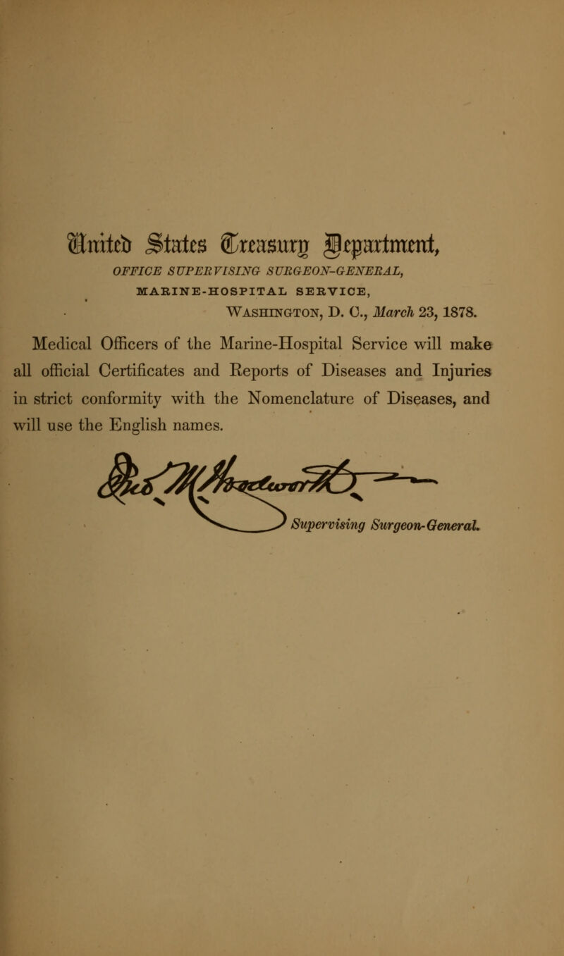 OFFICE SUPERVISING SURGEON-GENEBAL, MARINE-HOSPITAL SERVICE, Washington, D. C, March 23,1878. Medical Officers of the Marine-Hospital Service will make all official Certificates and Reports of Diseases and Injuries in strict conformity with the Nomenclature of Diseases, and will use the English names. ^'^•^^ ^ Supervising Surgeon-GeneraL