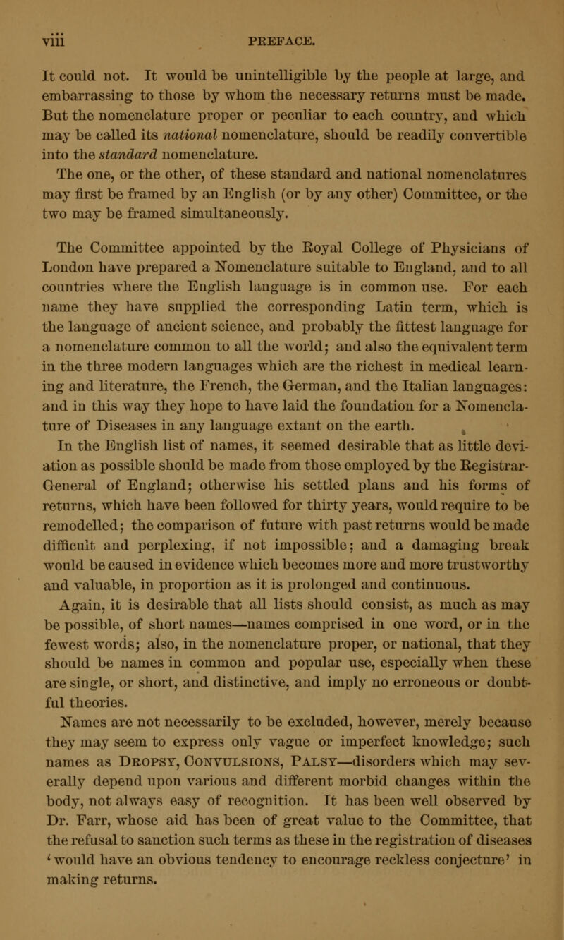 It could not. It would be unintelligible by the people at large, and embarrassing to those by whom the necessary returns must be made. But the nomenclature proper or peculiar to each countrj^, and which may be called its national nomenclature, should be readily convertible into the standard nomenclature. The one, or the other, of these standard and national nomenclatures may first be framed by an English (or by any other) Committee, or the two may be framed simultaneously. The Committee appointed by the Royal College of Physicians of London have prepared a l^omenclature suitable to England, and to all countries where the English language is in common use. For each name they have supplied the corresponding Latin term, which is the language of ancient science, and probably the fittest language for a nomenclature common to all the world: and also the equivalent term in the three modern languages which are the richest in medical learn- ing and literature, the French, the German, and the Italian languages: and in this way they hope to have laid the foundation for a Nomencla- ture of Diseases in any language extant on the earth. ^ In the English list of names, it seemed desirable that as little devi- ation as possible should be made from those employed by the Registrar- General of England 5 otherwise his settled plans and his forms of returns, which have been followed for thirty years, would require to be remodelled; the comparison of future with past returns would be made difficult a-nd perplexing, if not impossible; and a damaging break would be caused in evidence which becomes more and more trustworthy and valuable, in proportion as it is prolonged and continuous. Again, it is desirable that all lists should consist, as much as may be possible, of short names—names comprised in one word, or in the fewest words; also, in the nomenclature proper, or national, that they should be names in common and popular use, especially when these are single, or short, and distinctive, and imply no erroneous or doubt- ful theories. Names are not necessarily to be excluded, however, merely because they may seem to express only vague or imperfect knowledge; such names as Dropsy, Convulsions, Palsy—disorders which may sev- erally depend upon various and different morbid changes within the body, not always easy of recognition. It has been well observed by Dr. Farr, whose aid has been of great value to the Committee, that the refusal to sanction such terms as these in the registration of diseases 'would have an obvious tendency to encourage reckless conjecture^ in making returns.