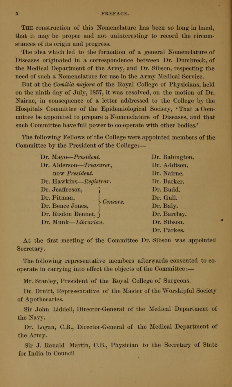 The construction of this Nomenclature has been so long in hand, that it may be proper and not uninteresting to record the circum- stances of its origin and progress. The idea which led to the formation of a general Nomenclature of Diseases originated in a correspondence between Dr. Dumbreck, of the Medical Department of the Army, and Dr. Sibson, respecting the need of such a Nomenclature for use in the Army Medical Service. But at the Comitia majora of the Eoyal College of Physicians, held on the ninth day of July, 1857, it was resolved, on the motion of Dr. Nairne, in consequence of a letter addressed to the College by the Hospitals Committee of the Epidemiological Society, ' That a Com- mittee be appointed to prepare a Nomenclature of Diseases, and that such Committee have full power to co-operate with other bodies.' The following Fellows of the College were appointed members of the Committee by the President of the College:— Dr. Mayo—President. Dr. Babington. Dr. Alderson—Treasurer, Dr. Addison. now President. Dr. Nairne. Dr. Hawkins—Registrar. Dr. Barker. Dr. Jeaffreson, 1 Dr. Budd. Dr. Pitman, i Dr. Gull. Dr. Bence Jones, f * Dr. Baly. Dr. Eisdon Bennet, } Dr. Barclay. Dr. Munk—Librarian. Dr. Sibson. Dr. Parkes. At the first meeting of the Committee Dr. Sibson was appointed Secretary. The following representative members afterwards consented to co- operate in carrying into effect the objects of the Committee:— Mr. Stanley, President of the Eoyal College of Surgeons. Dr. Druitt, Eepresentative of the Master of the Worshipful Society of Apothecaries. Sir John Liddell, Director-General of the Medical Department of the Navy. Dr. Logan, C.B., Director-General of the Medical Department of the Army. Sir J. Eanald Martin, C.B., Physician to the Secretary of State for India in Council