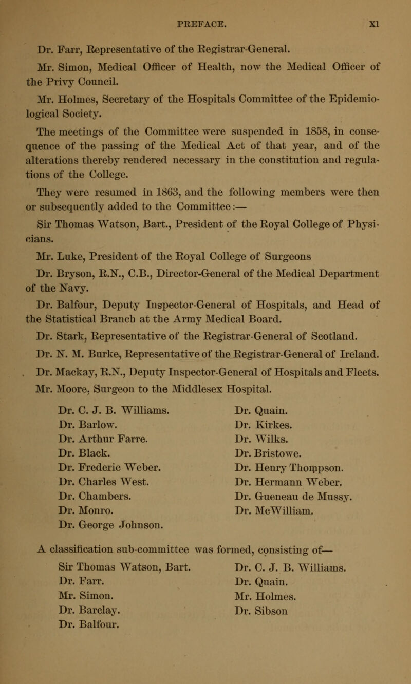 Dr. Farr, Eepresentative of the Eegistrar-General. Mr. Simon, Medical Officer of Health, now the Medical Officer of the Privy Council. Mr. Holmes, Secretary of the Hospitals Committee of the Epidemio- logical Society. The meetings of the Committee were suspended in 1858, in conse- quence of the passing of the Medical Act of that year, and of the alterations thereby rendered necessary in the constitution and regula- tions of the College. They were resumed in 1863, and the following members were then or subsequently added to the Committee:— Sir Thomas Watson, Bart., President of the Eoyal College of Physi- cians. Mr. Luke, President of the Eoyal College of Surgeons Dr. Bryson, E.N., C.B., Director-General of the Medical Department of the Navy. Dr. Balfour, Deputy Inspector-General of Hospitals, and Head of the Statistical Branch at the Army Medical Board. Dr. Stark, Eepresentative of the Eegistrar-General of Scotland. Dr. 1^. M. Burke, Eepresentative of the Eegistrar-General of Ireland. Dr. Mackay, E.l!^., Deputy Inspector-General of Hospitals and Fleets. Mr. Moore, Surgeon to the Middlesex Hospital. Dr. C. J. B. Williams. Dr. Quain. Dr. Barlow. Dr. Kirkes. Dr. Arthur Farre. Dr. Wilks. Dr. Black. Dr. Bristowe. Dr. Frederic Weber. Dr. Henry Thorppson. Dr. Charles West. Dr. Hermann Weber. Dr. Chambers. Dr. Gueneau de Mussy. Dr. Monro. Dr. McWilliam. Dr. George Johnson. A classification sub-committee was formed, consisting of— Sir Thomas Watson, Bart. Dr. C. J. B. Williams. Dr. Farr. Dr. Quain. Mr. Simon. Mr. Holmes. Dr. Barclay. Dr. Sibson Dr. Balfour.