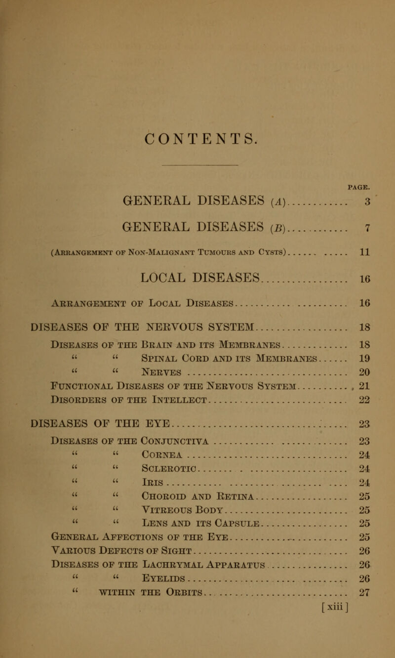 CONTENTS. PAGE. GENERAL DISEASES (1) 3 GENERAL DISEASES (B) 7 (Arrangement of Non-Malignant Tumours and Cysts) 11 LOCAL DISEASES 16 Arranoement of Local Diseases 16 DISEASES OF THE NERYOUS SYSTEM 18 Diseases of the Brain and its Membranes 18   Spinal Cord and its Membranes 19   ISTerves 20 Functional Diseases of the ^N^ervous System 21 Disorders of the Intellect 22 DISEASES OF THE EYE 23 Diseases of the Conjunctiva 23   Cornea 24  ** Sclerotic 24  ^' Iris 24   Choroid and Eetina 25   Vitreous Body 25   Lens and its Capsule 25 General Affections of the Eye ^ 25 Various Defects of Sight 26 Diseases of the Lachrymal Apparatus 26   Eyelids 26  WITHIN THE Orbits .. 27 [xiii]