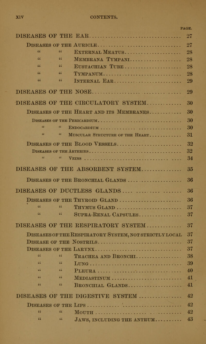 PAGE. DISEASES OF THE EAE 27 Diseases of the Auricle 27   External Meatus 28   Membrana Tympani 28   Eustachian Tube 28   Tympanum 28  <^ Internal Ear 29 DISEASES OF THE NOSE 29 DISEASES OF THE OIEOULATORY SYSTEM 30 Diseases of the Heart and its Membranes 30 Diseases of the Pericardium 30   Ekdocardium 30   Muscular Structure of the Heart 31 Diseases of the Blood Vessels 32 Diseases of the Arteries 32   Veins 34 DISEASES OF THE ABSORBENT SYSTEM 35 Diseases of the Bronchial Glands 36 DISEASES OF DUCTLESS GLANDS 36 Diseases of the Thyroid Gland 36   Thymus Gland 37   Supra-Renal Capsules 37 DISEASES OF THE RESPIRATORY SYSTEM 37 Diseases of the Respiratory System, not strictly local 37 Disease of the Nostrils 37 Diseases of the Larynx 37  • Trachea AND Bronchi 38   LuNa 39 ■ '• Pleura 40   Mediastinum 41 - ^' Bronchial Glands 41 DISEASES OF THE DIGESTIVE SYSTEM 42 Diseases of the Lips ' 42   Mouth 42   Jaws, INCLUDING THE antrum 43