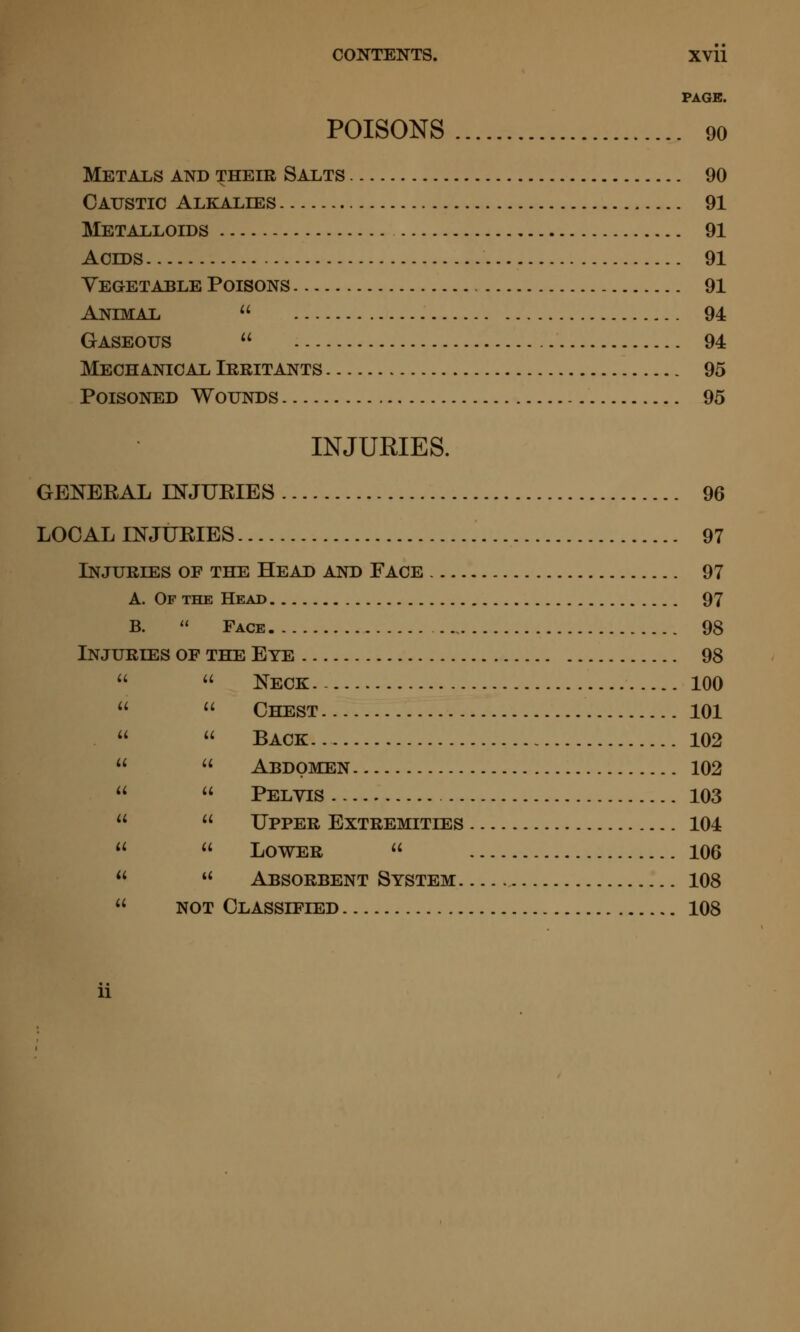 PAGE. POISONS 90 Metals and their Salts 90 Caustic Alkalies 91 Metalloids 91 Acids 91 Yegetable Poisons 91 Animal  94 Gaseous  94 Mechanical Irritants 95 Poisoned Wounds 95 INJURIES. GENERAL INJURIES 96 LOCAL INJURIES 97 Injuries of the Head and Face 97 a. Of the Head 97 B.  Face 98 Injuries of the Eye 98   Neck 100   Chest 101   Back 102   Abdomen 102   Pelvis 103   Upper Extremities 104   Lower  106  '* Absorbent System 108  NOT Classified 108 u