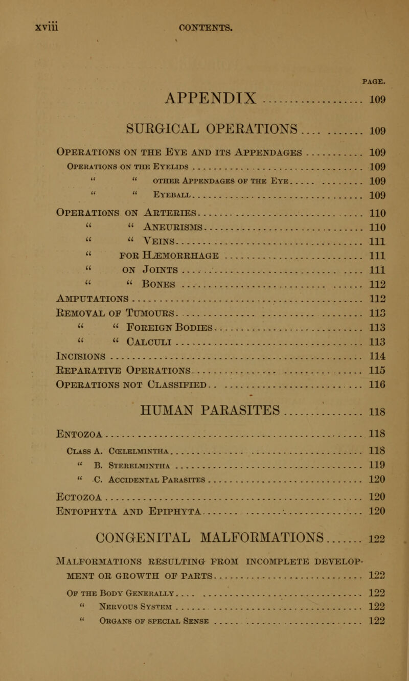 PAGE. APPENDIX 109 SURGICAL OPERATIONS i09 Operations on the Eye and its Appendages 109 Operations on the Eyelids 109   other Appendages of the Eye 109   Eyeball 109 Operations on Arteries 110  Aneurisms 110  Veins Ill FOR HEMORRHAGE Ill ON Joints Ill  Bones 112 Amputations 112 Removal of Tumours 113   Foreign Bodies 113   Calculi 113 Incisions 114 Reparative Operations 115 Operations not Classified ... 116 HUMAN PARASITES [ ii8 Entozoa 118 Class A. Ccelelmintha 118  B. Sterelmintha 119  C. Accidental Parasites 120 ECTOZOA 120 Entophyta and Epiphyta 120 CONGENITAL MALFORMATIONS 122 Malformations resulting from incomplete develop- ment OR GROWTH OF PARTS 122 Of the Body Generally 122  Nervous System 122  Organs of special Sense 122