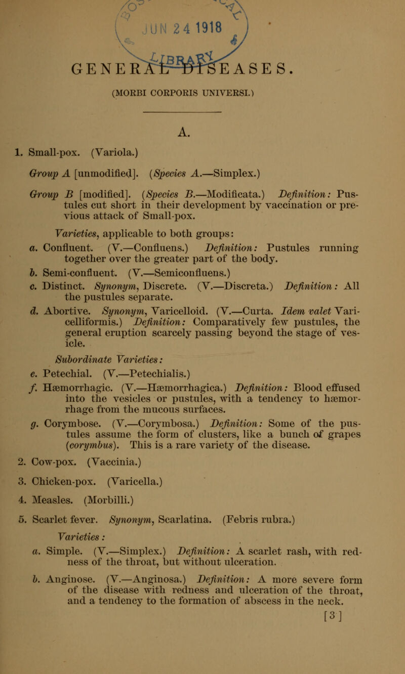 GE N E R^rir^^frSE A S E S. (MORBI CORPORIS UNIVERSI.) A. 1. Small-pox. (Variola.) Group A [unmodified]. {Species A.—Simplex.) Group B [modified]. {Species B.—Modificata.) Definition: Pus- tules cut short in their development by vaccination or pre- vious attack of Small-pox. Varieties, applicable to both groups: a. Confluent. (V.—Confluens.) Definition: Pustules running together over the greater part of the body. h. Semi-confluent. (V.—Semiconfluens.) c. Distinct. Synonym, Discrete. (Y.—Discreta.) Definition: All the pustules separate. d. Abortive. Synonym, Varicelloid. (V.—Curta. Idem valet Vari- celliformis.) Definition: Comparatively few pustules, the general eruption scarcely passing beyond the stage of ves- icle. Subordinate Varieties: e. Petechial. (V.—Petechialis.) /. Hsemorrhagic. (V.—Hsemorrhagica.) Definition: Blood effused into the vesicles or pustules, with a tendency to haemor- rhage from the mucous surfaces. g. Corymbose. (V.—Corymbosa.) Definition: Some of the pus- tules assume the form of clusters, like a bunch of grapes (corymbus). This is a rare variety of the disease. 2. Cow-pox. (Vaccinia.) 3. Chicken-pox. (Varicella.) 4. Measles. (Morbilli.) 5. Scarlet fever. Synonym, Scarlatina. (Febris rubra.) Varieties: a. Simple. (V.—Simplex.) Definition: A scarlet rash, with red- ness of the throat, but without ulceration. b. Anginose. (V.—Anginosa.) Definition: A more severe form of the disease with redness and ulceration of the throat, and a tendency to the formation of abscess in the neck. [3]