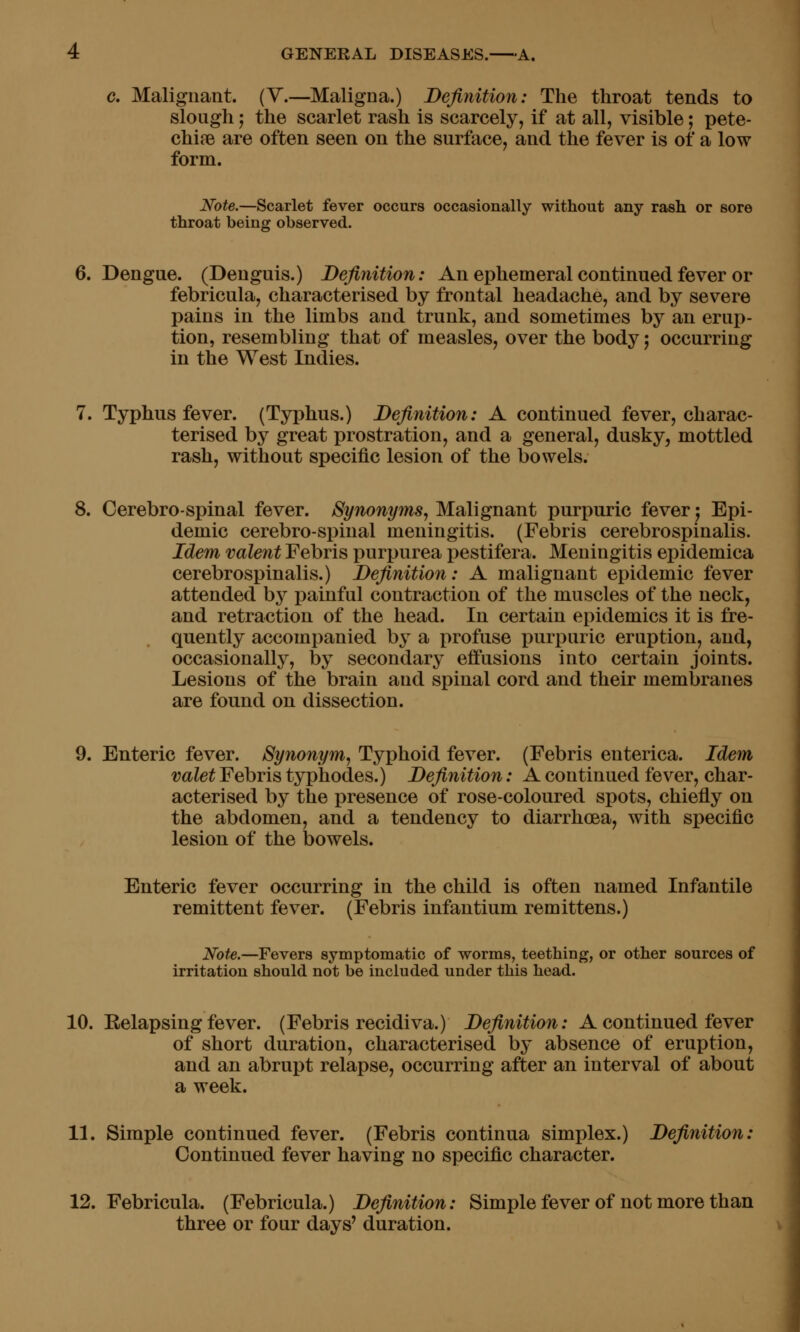 c. Malignant. (V.—Maligna.) Definition: The throat tends to slough 5 the scarlet rash is scarcely, if at all, visible; pete- chifB are often seen on the surface, and the fever is of a low form. Note.—Scarlet fever occurs occasionally without any rash or sore throat being observed. 6. Dengue. (Denguis.) Definition: An ephemeral continued fever or febricula, characterised by frontal headache, and by severe pains in the limbs and trunk, and sometimes by an erup- tion, resembling that of measles, over the body j occurring in the West Indies. 7. Typhus fever. (Typhus.) Definition: A continued fever, charac- terised by great prostration, and a general, dusky, mottled rash, without specific lesion of the bowels. 8. Cerebro-spinal fever. Synonyms, Malignant purpuric fever j Epi- demic cerebro-spinal meningitis. (Febris cerebrospinalis. Idem valent Febris purpurea pestifera. Meningitis epidemica cerebrospinalis.) Definition: A malignant epidemic fever attended by painful contraction of the muscles of the neck, and retraction of the head. In certain epidemics it is fre- quently accompanied by a profuse purpuric eruption, and, occasionally, by secondary effusions into certain joints. Lesions of the brain and spinal cord and their membranes are found on dissection. 9. Enteric fever. Synonym, Typhoid fever. (Febris enterica. Idem valet Febris typhodes.) Definition: A continued fever, char- acterised by the presence of rose-coloured spots, chiefly on the abdomen, and a tendency to diarrhoea, with specific lesion of the bowels. Enteric fever occurring in the child is often named Infantile remittent fever. (Febris infantium remittens.) Note.—Fevers symptomatic of worms, teething, or other sources of irritation should not be included under this head. 10. Relapsing fever. (Febris recidiva.) Definition: A continued fever of short duration, characterised by absence of eruption, and an abrupt relapse, occurring after an interval of about a week. 11. Simple continued fever. (Febris continua simplex.) Definition: Continued fever having no specific character. 12. Febricula. (Febricula.) Definition: Simple fever of not more than three or four days' duration. v'