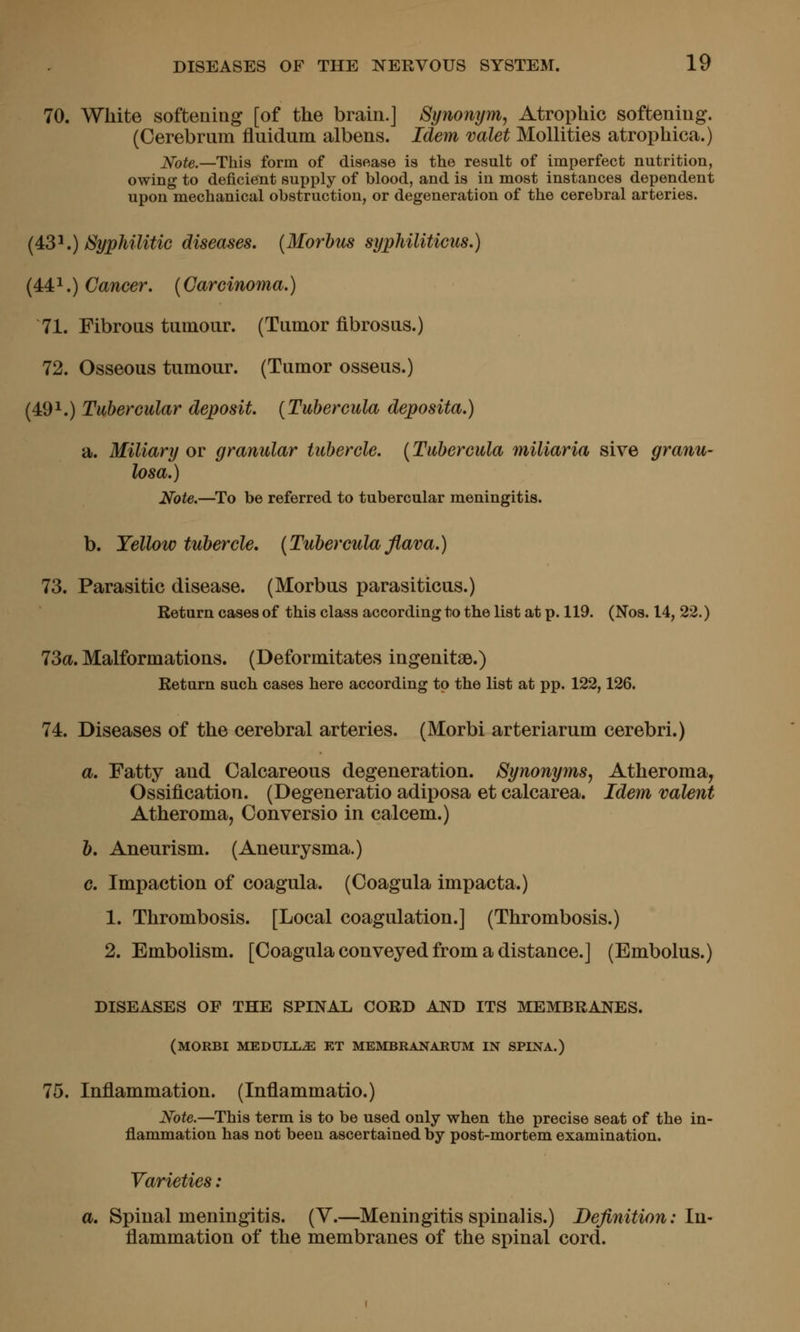 70. White softening [of the brain.] Synonym, Atrophic softening. (Cerebrum fluidum albens. Idem valet Mollities atrophica.) Note.—This form of disease is the result of imperfect nutrition, owing to deficient supply of blood, and is in most instances dependent upon mechanical obstruction, or degeneration of the cerebral arteries. {^tS^.) Syphilitic diseases, {Morbm syphiliticus.) (4:4:'^.) Cancer. {Carcinoma.) 71. Fibrous tumour. (Tumor flbrosus.) 72. Osseous tumour. (Tumor osseus.) (49^.) Tubercular deposit. [Tubercula deposita.) a. Miliary or granular tubercle. {Tubercula miliaria sive granu- losa.) Note.—^To be referred to tubercular meningitis. b. Yellow tubercle. {Tubercula flava.) 73. Parasitic disease. (Morbus parasiticus.) Return cases of this class according to the list at p. 119. (Nos. 14, 22.) 73a. Malformations. (Deformitates ingenitse.) Return such cases here according to the list at pp. 122,126. 74. Diseases of the cerebral arteries. (Morbi arteriarum cerebri.) a. Fatty and Calcareous degeneration. Synonyms, Atheroma, Ossification. (Degeneratio adiposa et calcarea. Idem valent Atheroma, Conversio in calcem.) b. Aneurism. (Aneurysma.) c. Impaction of coagula. (Coagula impacta.) 1. Thrombosis. [Local coagulation.] (Thrombosis.) 2. Embolism. [Coagula conveyed from a distance.] (Embolus.) DISEASES OF THE SPINAL CORD AND ITS MEMBRANES. (MORBI MEDULLA ET MEMBRANARUM IN SPINA.) 75. Inflammation. (Inflammatio.) Note.—This term is to be used only when the precise seat of the in- flammation has not been ascertained by post-mortem examination. Varieties: a. Spinal meningitis. (Y.—Meningitis spinalis.) Definition: In- flammation of the membranes of the spinal cord.