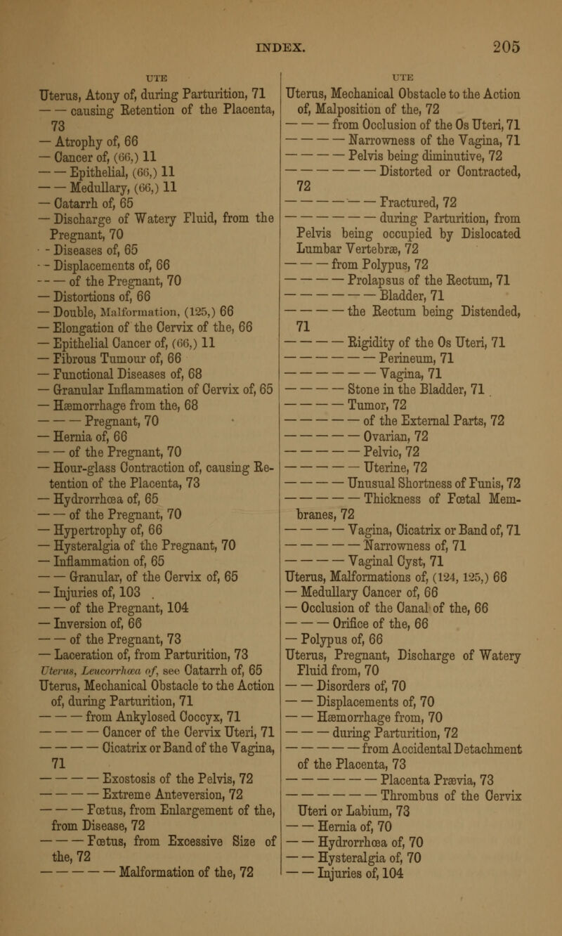 UTE Uterus, Atony of, during Parturition, 71 causing Ketention of the Placenta, 73 — Atrophy of, 66 — Cancer of, (66,) 11 Epithelial, (61^,) 11 Medullary, (66,) 11 — Catarrh of, 65 — Discharge of Watery Fluid, from the Pregnant, 70 • - Diseases of, 65 — - Displacements of, 66 of the Pregnant, 70 — Distortions of, 66 — Double, Malformation, (125,) 66 — Elongation of the Cervix of the, 66 — Epithelial Cancer of, (i'>6,) 11 — Fibrous Tumour of, 66 — Functional Diseases of, 68 — G-ranular Inflammation of Cervix of, 65 — Haemorrhage from the, 68 Pregnant, 70 — Hernia of, 66 of the Pregnant, 70 — Hour-glass Contraction of, causing Ee- tention of the Placenta, 73 — Hydrorrhoea of, 65 of the Pregnant, 70 — Hypertrophy of, 66 — Hysteralgia of the Pregnant, 70 — Inflammation of, 65 G-ranular, of the Cervix of, 65 — Injuries of, 103 of the Pregnant, 104 — Inversion of, 66 of the Pregnant, 73 — Laceration of, from Parturition, 73 Uterus, Leiicorrhoca of, sec Catarrh of, 65 Uterus, Mechanical Obstacle to the Action of, during Parturition, 71 from Ankylosed Coccyx, 71 Cancer of the Cervix Uteri, 71 Cicatrix or Band of the Vagina, 71 Exostosis of the Pelvis, 72 Extreme Anteversion, 72 Foetus, from Enlargement of the, from Disease, 72 Foetus, from Excessive Size of the, 72 Malformation of the, 72 UTE Uterus, Mechanical Obstacle to the Action of. Malposition of the, 72 from Occlusion of the Os Uteri, 71 Narrowness of the Vagina, 71 Pelvis being diminutive, 72 Distorted or Contracted, 72 Fractured, 72 duiing Parturition, from Pelvis being occupied by Dislocated Lumbar Vertebrse, 72 from Polypus, 72 Prolapsus of the Eectum, 71 Bladder, 71 the Eectum being Distended, 71 Eigidity of the Os Uteri, 71 Perineum, 71 Vagina, 71 Stone in the Bladder, 71 . Tumor, 72 of the External Parts, 72 Ovarian, 72 Pelvic, 72 Uterine, 72 Unusual Shortness of Funis, 72 Thickness of Foetal Mem- branes, 72 Vagina, Cicatrix or Band of, 71 Narrowness of, 71 Vaginal Cyst, 71 Uterus, Malformations of, (124,125,) 66 — Medullary Cancer of, 66 — Occlusion of the Canal of the, 66 Orifice of the, 66 — Polypus of, 66 Uterus, Pregnant, Discharge of Watery Fluid from, 70 Disorders of, 70 Displacements of, 70 Haemorrhage from, 70 during Parturition, 72 from Accidental Detachment of the Placenta, 73 Placenta Praevia, 73 Thrombus of the Cervix Uteri or Labium, 73 Hernia of, 70 Hydrorrhoea of, 70 Hysteralgia of, 70 Injuries of, 104