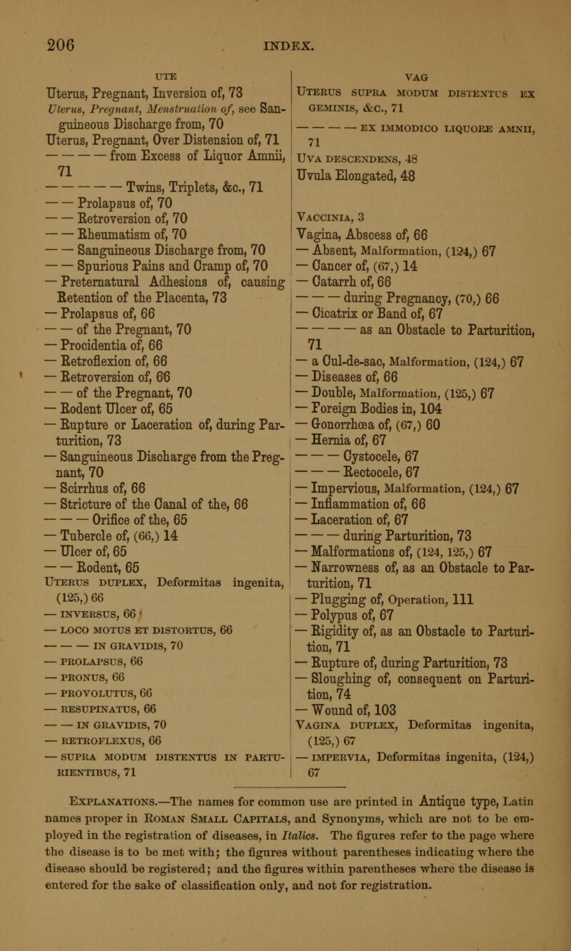 UTE Uterus, Pregnant, Inversion of, 73 Uterus, Pregnant, Menstruation of, see San- guineous Discharge from, 70 Uterus, Pregnant, Over Distension of, 71 from Excess of Liquor Amnii, 71 Twins, Triplets, &c., 71 Prolapsus of, 70 Eetroversion of, 70 Eheumatism of, 70 Sanguineous Discharge from, 70 Spurious Pains and Cramp of, 70 — Preternatural Adhesions of, causing Eetention of the Placenta, 73 — Prolapsus of, QQ of the Pregnant, 70 — Procidentia of, 66 — Ketroflexion of, 66 — Eetroversion of, 66 of the Pregnant, 70 — Eodent Ulcer of, 65 — Eupture or Laceration of, during Par- turition, 73 — Sanguineous Discharge from the Preg- nant, 70 — Scirrhus of, 66 — Stricture of the Canal of the, 66 Orifice of the, 65 — Tubercle of, (66,) 14 — Ulcer of, 65 Eodent, 65 Uterus duplex, Deformitas ingenita, (125,) m — INVERSUS, 66 ' — LOCO MOTUS ET DISTORTUS, 66 IN GRAVIDIS, 70 — PROLAPSUS, 66 — PRONUS, 66 — PROVOLUTUS, 66 — RESUPINATUS, 66 IN GRAVIDIS, 70 — RETROFLEXUS, QQ — SUPRA MODUM DISTENTUS IN PARTU- RIENTIBUS, 71 VAG Uterus supra modum distentus ex geminis, &c., 71 EX IMMODICO LIQUOP-E AMNII, 71 UVA DESCENDENS, 48 Uvula Elongated, 48 Vaccinia, 3 Vagina, Abscess of, 66 — Absent, Malformation, (124,) 67 — Cancer of, (67,) 14 — Catarrh of, 66 during Pregnancy, (70,) 66 — Cicatrix or Band of, 67 as an Obstacle to Parturition, 71 — a Cul-de-sac, Malformation, (124,) 67 — Diseases of, 66 — Double, Malformation, (125,) 67 — Poreign Bodies in, 104 — Gonorrhoea of, (67,) 60 — Hernia of, 67 Cystocele, 67 Eectocele, 67 — Impervious, Malformation, (124,) 67 — Inflammation of, 66 — Laceration of, 67 during Parturition, 73 — Malformations of, (124,125,) 67 — Narrowness of, as an Obstacle to Par- turition, 71 — Plugging of. Operation, 111 — Polypus of, 67 — Eigidity of, as an Obstacle to Parturi- tion, 71 — Eupture of, during Parturition, 73 — Sloughing of, consequent on Parturi- tion, 74 — Wound of, 103 Vagina duplex, Deformitas ingenita, (125,) 67 — IMPERVIA, Deformitas ingenita, (124,) 67 Explanations.—^The names for common use are printed in Antique type, Latin names proper in Roman Small Capitals, and Synonyms, -whicli are not to be era- ployed in the registration of diseases, in Italics. The figures refer to the page where the disease is to be met with; the figures without parentheses indicating where the disease should be registered; and the figures within parentheses where the disease is