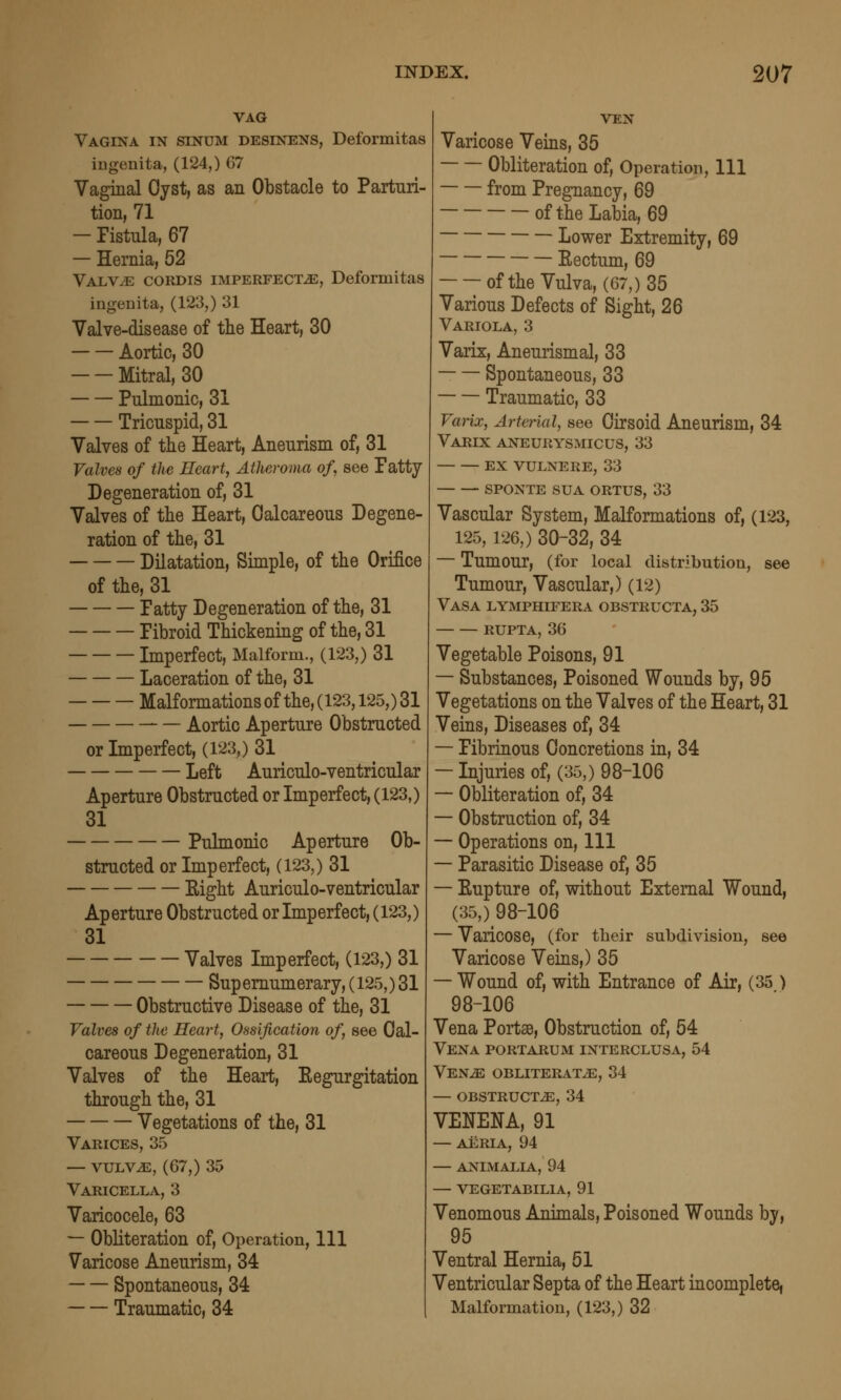 VAG Vagina in sinum desinens, Deformitas ingenita, (124,) 67 Vaginal Oyst, as an Obstacle to Parturi- tion, 71 — Fistula, 67 — Hernia, 52 Yalyje cordis imperfectje, Deformitas ingenita, (123,) 31 Valve-disease of tlie Heart, 30 Aortic, 30 Mitral, 30 Pulmonic, 31 Tricuspid, 31 Valves of the Heart, Aneurism of, 31 Valves of the Heart, Atheroma of, see Fatty Degeneration of, 31 Valves of tlie Heart, Calcareous Degene- ration of the, 31 Dilatation, Simple, of the Orifice of the, 31 Fatty Degeneration of the, 31 Fibroid Thickening of the, 31 Imperfect, Malform., (123,) 31 Laceration of the, 31 Malformationsof the,(123,125,)31 Aortic Aperture Obstructed or Imperfect, (123,) 31 Left Auriculo-ventricular Aperture Obstructed or Imperfect, (123,) 31 Pulmonic Aperture Ob- structed or Imperfect, (123,) 31 Eight Auriculo-ventricular Aperture Obstructed or Imperfect, (123,) 31 Valves Imperfect, (123,) 31 Supernumerary, (125,) 31 Obstructive Disease of the, 31 Valves of the Heart, Ossification of, see Cal- careous Degeneration, 31 Valves of the Heart, Eegurgitation through the, 31 Vegetations of the, 31 Varices, 35 — vuLV^, (67,) 35 Varicella, 3 Varicocele, 63 — Obliteration of. Operation, 111 Varicose Aneurism, 34 Spontaneous, 34 Traumatic, 34 VEN Varicose Veins, 35 Obliteration of, Operation, 111 from Pregnancy, 69 of the Labia, 69 Lower Extremity, 69 Eectum, 69 of the Vulva, (67,) 35 Various Defects of Sight, 26 Variola, 3 Varix, Aneurismal, 33 -— Spontaneous, 33 Traumatic, 33 Varix, Arterial, see Cirsoid Aneurism, 34 Varix aneurysmicus, 33 ex vulnere, 33 sponte sua ortus, 33 Vascular System, Malformations of, (123, 125,126,) 30-32, 34 — Tumour, (for local distribution, see Tumour, Vascular,) (12) Vasa lymphifera obstructa, 35 RUPTA, 36 Vegetable Poisons, 91 — Substances, Poisoned Wounds by, 95 Vegetations on the Valves of the Heart, 31 Veins, Diseases of, 34 — Fibrinous Concretions in, 34 — Injuries of, (35,) 98-106 — Obliteration of, 34 — Obstruction of, 34 — Operations on. 111 — Parasitic Disease of, 35 — Eupture of, without External Wound, (35,) 98-106 — Varicose, (for their subdivision, see Varicose Veins,) 35 — Wound of, with Entrance of Air, (35 ) 98-106 Vena Portae, Obstruction of, 54 Vena portarum interclusa, 54 Ven^ obliterate, 34 — obstructs, 34 VENENA, 91 — AERIA, 94 — ANIMALIA, 94 — VEGETABILIA, 91 Venomous Animals, Poisoned Wounds by, 95 Ventral Hernia, 51 Ventricular Septa of the Heart incomplete, Malformation, (123,) 32