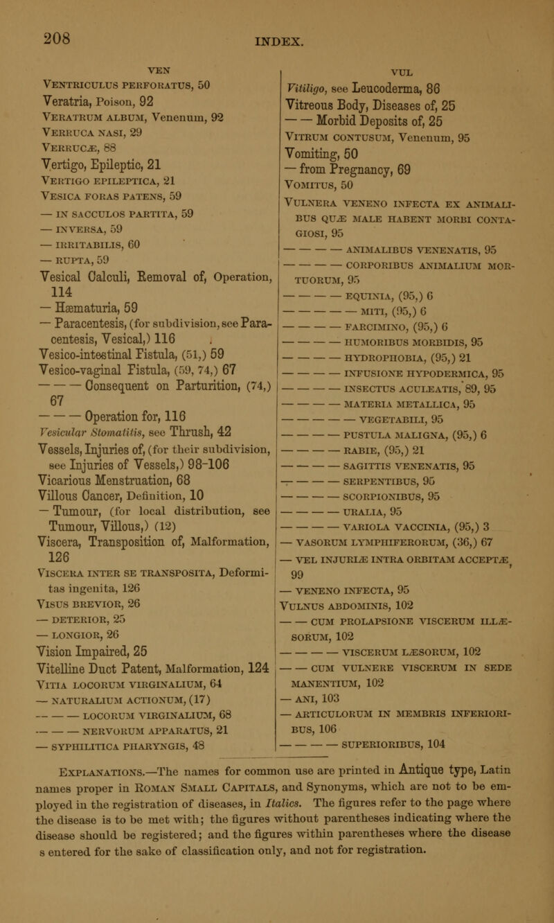 VEN Ventriculus perfokatus, 50 Veratria, Poison, 92 Veratrum album, Venenuin, 92 Verruca nasi, 29 Verruca, 88 Vertigo, Epileptic, 21 Vertigo epileptica, 21 Vesica foras patens, 59 — IN sacculos partita, 59 — in versa, 59 — irritabilis, 60 — RUPTA, 59 Vesical Calculi, Kemoval of. Operation, 114 — Haematuria, 59 — Paracentesis, (for subdivision, see Para- centesis, Vesical,) 116 Vesico-inteetinal Fistula, (51,) 59 Vesico-vaginal Fistula, (59, 74,) 67 Consequent on Parturition, (74,) 67 Operation for, 116 Vesicular Stomatitis, see Thrush, 42 Vessels, Injuries of, (for tlieir subdivision, see Injuries of Vessels,) 98-106 Vicarious Menstruation, 68 Villous Cancer, Definition, 10 — Tumour, (for local distribution, see Tumour, Villous,) (12) Viscera, Transposition of, Malformation, 126 Viscera inter se transposita, Deformi- tas ingenita, 126 Visus brevior, 26 — deterior, 25 — LONGIOR, 26 Vision Impaired, 25 Vitelline Duct Patent, Malformation, 124 VlTIA LOCORUM VIRGINALIUM, 64 — NATURALIUM ACTIONUM, (17) LOCORUM VIRGINALIUM, 68 NERVORUM APPARATUS, 21 — SYPHILITICA PIIARYNGIS, 48 VUL Vitiligo, see Leucoderma, 86 Vitreous Body, Diseases of, 25 Morbid Deposits of, 25 ViTRUM CONTUSUM, Venenum, 95 Vomiting, 50 — from Pregnancy, 69 VOMITUS, 50 VULNERA VENENO INFECTA EX ANIMALI- BUS QUiE MALE HABENT MORBI CONTA- GIOSI, 95 ANIMALIBUS VENENATIS, 95 CORPORIBUS ANIMALIUM MOR- TUORUM, 95 EQUIXIA, (95,) 6 MITI, (95,) 6 FARCIMINO, (95,) 6 HUMORIBUS MORBIDIS, 95 HYDROPHOBIA, (95,) 21 INFUSIONE HYPODERMICA, 95 INSECTUS ACULEATIS, 89, 95 MATERIA METALLICA, 95 VEGETABILI, 95 PUSTULA MALIGNA, (95,) 6 RABIE, (95,) 21 SAGITTIS VENENATIS, 95 SERPENTIBUS, 95 SCORPIONIBUS, 95 URALIA, 95 V^VRIOLA VACCINIA, (95,) 3 — VASORUM LYMPHIFERORUM, (36,) 67 — VEL INJURIA INTRA ORBITAM ACCEPTS 99 — VENENO INFECTA, 95 VULNUS ABDOMINIS, 102 CUM PROLAPSIONE VISCERUM ILL^- SORUM, 102 VISCERUM L^SORUM, 102 CUM VULNERE VISCERUM IN SEDE MANENTIUM, 102 — ANI, 103 — ARTICULORUM IN MEMBRIS INFERIORI- BUS, 106 SUPERIORIBUS, 104 Explanations.—The names for common use are printed in Antique type, Latin names proper in Roman Small Capitals, and Synonyms, which are not to be em- ployed in the registration of diseases, in Italics. The figures refer to the page where the disease is to be met with; the figures without parentheses indicating where the disease should be registered; and the figures within parentheses where the disease