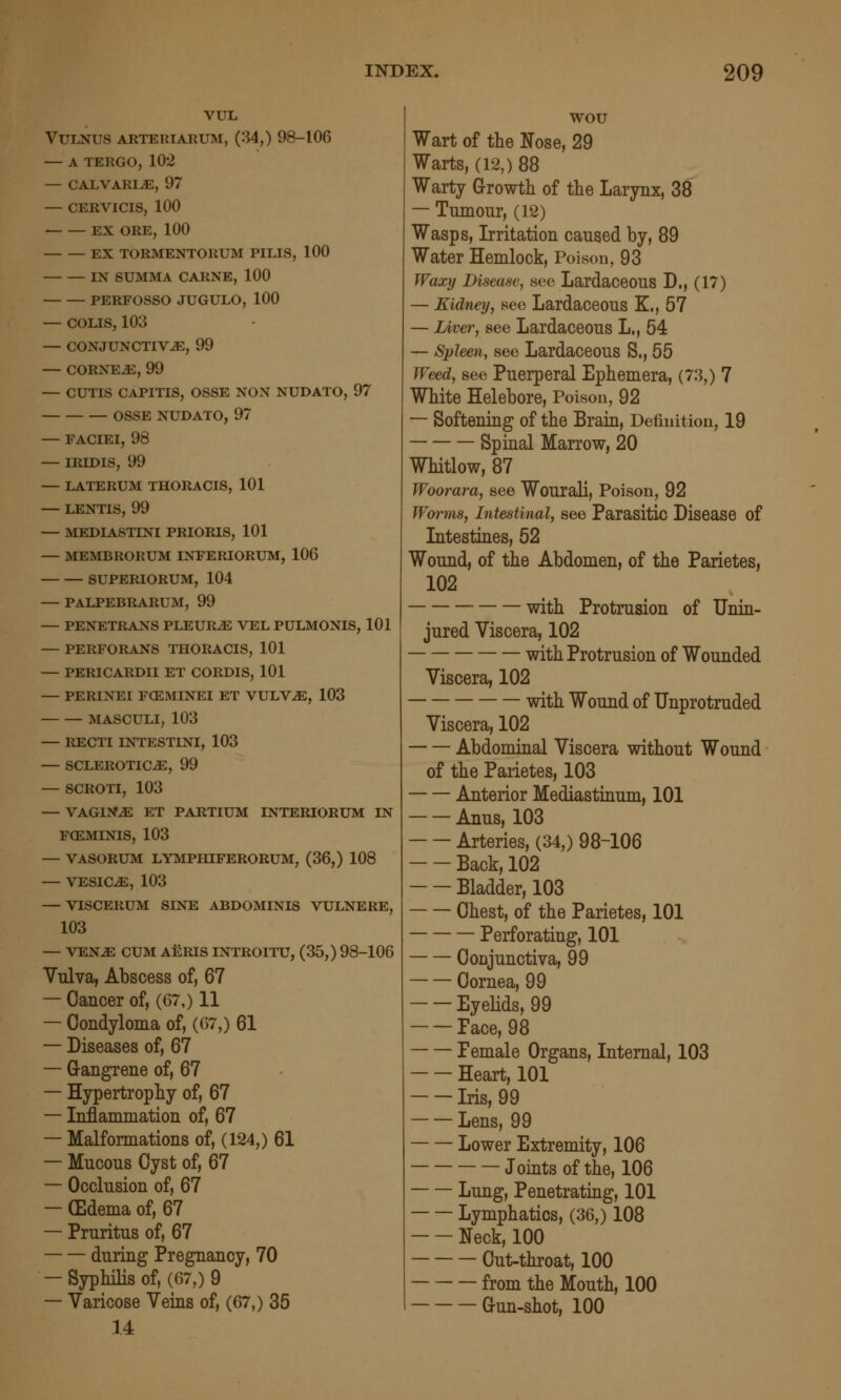 VUL VULNUS ARTERIARUM, (34,) 98-106 — A TERGO, 102 — CALVARI^, 97 — CERVICIS, 100 EX ORE, 100 EX TORMENTORUM PILIS, 100 IN SUMMA CARNE, 100 PERFOSSO JUGULO, 100 — COLIS, 103 — CONJUNCTIVAE, 99 — CORNEiE, 99 — CUTIS CAPITIS, OSSE NON NUDATO, 97 OSSE NUDATO, 97 — FACIEI, 98 — IRIDIS, 99 — LATERUM THORACIS, 101 — LENTIS, 99 — MEDIASTINI PRIORIS, 101 — MEMBRORUM INFERIORUM, 106 SUPERIORUM, 104 — PALPEBRARUM, 99 — PENETRANS PLEURA VEL PULMONIS, 101 — PERFORANS THORACIS, 101 — PERICARDII ET CORDIS, 101 — PERINEI F(EMINEI ET VULV^, 103 MASCULI, 103 — RECTI INTESTINI, 103 — SCLEROTICA, 99 — SCROTI, 103 — VAGINA ET PARTIUM INTERIORUM IN FCEMINIS, 103 — VASORUM LYMPHIFERORUM, (36,) 108 — VESICA, 103 — VISCERUM SINE ABDOMINIS VULNERE, 103 — VENA CUM AERIS INTROITU, (35,) 98-106 Vulva, Abscess of, 67 — Cancer of, (67,) 11 — Condyloma of, (67,) 61 — Diseases of, 67 — Grangrene of, 67 — Hypertrophy of, 67 — Inflanunation of, 67 — Malformations of, (124,) 61 — Mucous Cyst of, 67 — Occlusion of, 67 — (Edema of, 67 — Pruritus of, 67 during Pregnancy, 70 — Syphilis of, (67,) 9 — Varicose Veins of, (67,) 35 14 wou Wart of the Nose, 29 Warts, (12,) 88 Warty Growth of the Larynx, 38 — Tumour, (12) Wasps, Irritation caused by, 89 Water Hemlock, Poison, 93 Waxy Disease, see Lardaceous D., (17) — Kidney, see Lardaceous K., 57 — Livei', see Lardaceous L., 54 — Spleen, see Lardaceous S., 55 Weed, see Puerperal Ephemera, (73,) 7 White Helebore, Poison, 92 — Softening of the Brain, Definition, 19 Spinal Marrow, 20 Whitlow, 87 Woorara, see Wourali, Poison, 92 Worms, Intestinal, see Parasitic Disease of Intestines, 52 Wound, of the Abdomen, of the Parietes, 102 ■ with Protrusion of Unin- jured Viscera, 102 with Protrusion of Wounded Viscera, 102 with Wound of Unprotruded Viscera, 102 Abdominal Viscera without Wound of the Parietes, 103 Anterior Mediastiaum, 101 Anus, 103 Arteries, (34,) 98-106 Back, 102 Bladder, 103 Chest, of the Parietes, 101 Perforating, 101 Conjunctiva, 99 Cornea, 99 Eyelids, 99 Face, 98 Female Organs, Internal, 103 Heart, 101 Iris, 99 Lens, 99 Lower Extremity, 106 Joints of the, 106 Lung, Penetrating, 101 Lymphatics, (36,) 108 Neck, 100 Cut-throat, 100 from the Mouth, 100 Cun-shot, 100