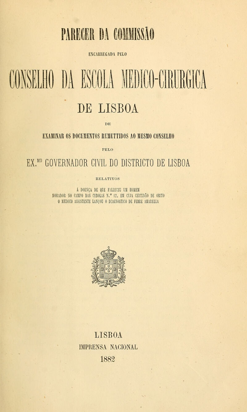 Lflii ENCAUHEGADA PELO L DE LISBOA EXAMINAR OS O0CU11EST0S REMETTIDOS AO MESMO CONSELHO EX.° GOVERNADOR CIVIL DO DISTRICTO DE LISBOA RELATIVOS Á DOENÇA DE QUE MLECEU UM HOMEM 1 NO CAMPO DAS CEBOLAS H.° 12, EM CUJA CER' O MEDICO ASSISTENTE LANÇOU 0 DIAGNOSTICO DE FEBRE LISBOA IMPRENSA NACIONAL 1882