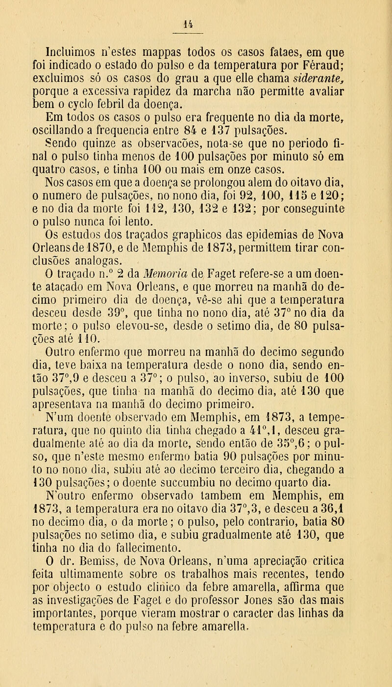 Incluímos n'estes mappas todos os casos falaes, em que foi indicado o estado do pulso e da temperatura por Féraud; excluímos só os casos do grau a que elle chama siderante, porque a excessiva rapidez da marcha não permitte avaliar bem o cyclo febril da doença. Em todos os casos o pulso era frequente no dia da morte, oscillando a frequência entre 84 e 137 pulsações. Sendo quinze as observações, nota-se que no periodo fi- nal o pulso tinha menos de 100 pulsações por minuto só em quatro casos, e tinha 100 ou mais em onze casos. Nos casos em que a doença se prolongou alem do oitavo dia, o numero de pulsações, no nono dia, foi 92, 100, 115 e 120; e no dia da morte foi 112, 130, 132 e 132; por conseguinte o pulso nunca foi lento. Os estudos dos traçados graphicos das epidemias de Nova Orleansdel870, e de Memphis de 1873, permittem tirar con- clusões análogas. O traçado n.° 2 da Memoria de Faget refere-se a um doen- te atacado em Nova Orleans, e que morreu na manhã do de- cimo primeiro dia de doença, vê-se ahi que a temperatura desceu desde 39°, que tinha no nono dia, até 37° no dia da morte; o pulso e!evou-se, desde o sétimo dia, de 80 pulsa- ções até 110. Outro enfermo que morreu na manhã do decimo segundo dia, teve baixa na temperatura desde o nono dia, sendo en- tão 37°,9 e desceu a 37°; o pulso, ao inverso, subiu de 100 pulsações, que tinha na manhã do decimo dia, até 130 que apresentava na manhã do decimo primeiro. N'um doente observado em Memphis, em 1873, a tempe- ratura, que no quinto dia tinha chegado a 41°, I, desceu gra- dualmente até ao dia da morte, sendo então de 35°,6; o pul- so, que n'este mesmo enfermo batia 90 pulsações por minu- to no nono dia, subiu até ao decimo terceiro dia, chegando a 130 pulsações; o doente succumbiu no decimo quarto dia. N'outro enfermo observado lambem em Memphis, em 1873, a temperatura era no oitavo dia 37°,3, e desceu a 36,1 no decimo dia, o da morte; o pulso, pelo contrario, batia 80 pulsações no selimo dia, e subiu gradualmente até 130, que tinha no dia do fallecimento. O dr. Bemiss, de Nova Orleans, n'uma apreciação critica feita ultimamente sobre os trabalhos mais recentes, tendo por objecto o estudo clinico da febre amarella, affirma que as investigações de Faget e do professor Jones são das mais importantes, porque vieram mostrar o caracter das linhas da temperatura e do pulso na febre amarella.