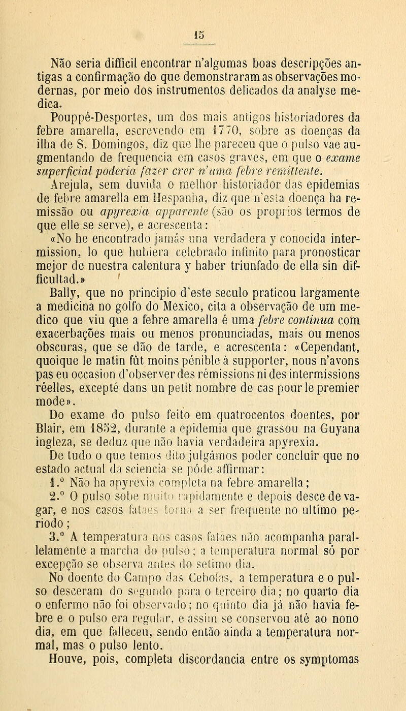 IS Não seria difficil encontrar n'algumas boas descripções an- tigas a confirmação do que demonstraram as observações mo- dernas, por meio dos instrumentos delicados da analyse me- dica. Pouppé-Desportes, um dos mais antigos historiadores da febre amarella, escrevendo em 17 70, sobre as doenças da ilha de S. Domingos, diz que lhe pareceu que o pulso vae au- gmentando de frequência em casos graves, em que o exame superficial poderia fazer crer ri uma febre reminente. Arejula, sem duvida o melhor historiador das epidemias de febre amarella em Hespanha, diz que n'esta doença ha re- missão ou apyrexia apparente (são os próprios termos de que elle se serve), e acrescenta: «No he encontrado jamás una verdadera y conocida inter- mission, lo que hubiera celebrado infinito para pronosticar mejor de nuestra calentura y haber triunfado de ella sin dif- ficultad.» Bally, que no principio d'este século praticou largamente a medicina no golfo do México, cita a observação de um me- dico que viu que a febre amarella é uma febre continua com exacerbações mais ou menos pronunciadas, mais ou menos obscuras, que se dão de tarde, e acrescenta: «Cependant, quoique le matin fút moins pénible à supporter, nous n'avons pas eu occasion d'observer des rémissions nides intermissions réelles, excepté dans un petit nombre de cas pour le premier mode». Do exame do pulso feito em quatrocentos doentes, por Blair, em 1852, durante a epidemia que grassou na Guyana ingíeza, se deduz que não havia verdadeira apyrexia. De tudo o que temos dito julgámos poder concluir que no estado actual da sciencia se pôde affirmar: i.° Não ha apyrexia completa na febre amarella; 2.° O pulso sobe muito rapidamente e depois desce de va- gar, e nos casos fataes toma a ser frequente no ultimo pe- ríodo ; 3.° A temperatura nos casos fataes não acompanha paral- lelamenle a marcha do pulso; a temperatura normal só por excepção se observa antes do sétimo dia. No doente do Campo das Cebolas, a temperatura e o pul- so desceram do segundo para o terceiro dia; no quarto dia o enfermo não foi observado; no quinto dia já não havia fe- bre e o pulso era regular, e assim se conservou até ao nono dia, em que falleceu, sendo então ainda a temperatura nor- mal, mas o pulso lento. Houve, pois, completa discordância entre os symptomas