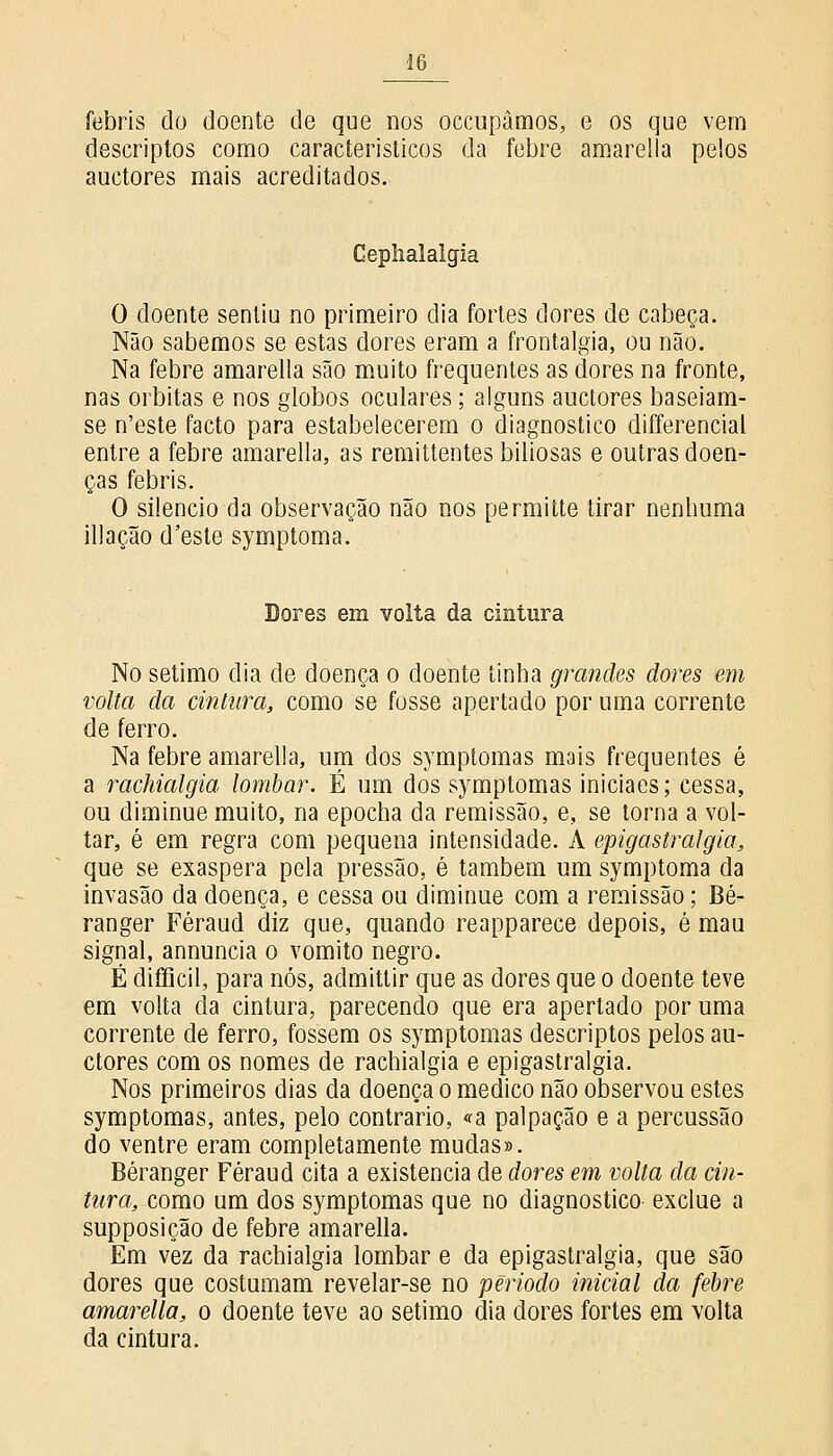 febris do doente de que nos occupâmos, e os que vem descriptos como característicos da febre amarella pelos auctores mais acreditados. Gephalalgia O doente sentiu no primeiro dia fortes dores de cabeça. Não sabemos se estas dores eram a frontalgia, ou não. Na febre amarella são muito frequentes as dores na fronte, nas orbitas e nos globos oculares; alguns auctores baseiam- se n'este facto para estabelecerem o diagnostico differencial entre a febre amarella, as remittentes biliosas e outras doen- ças febris. O silencio da observação não nos permitte tirar nenhuma illação d'este symptoma. Dores em volta da cintura No sétimo dia de doença o doente tinha grandes dores em volta da cintura, como se fosse apertado por uma corrente de ferro. Na febre amarella, um dos symptomas mais frequentes é a rachialgia lombar. É um dos symptomas iniciaes; cessa, ou diminue muito, na epocha da remissão, e, se torna a vol- tar, é em regra com pequena intensidade. A epigastralgia, que se exaspera pela pressão, é também um symptoma da invasão da doença, e cessa ou diminue com a remissão; Bé- ranger Féraud diz que, quando reapparece depois, é mau signal, annuncia o vomito negro. É difficil, para nós, admittir que as dores que o doente teve em volta cia cintura, parecendo que era apertado por uma corrente de ferro, fossem os symptomas descriptos pelos au- ctores com os nomes de rachialgia e epigastralgia. Nos primeiros dias da doença o medico não observou estes symptomas, antes, pelo contrario, «a palpação e a percussão do ventre eram completamente mudas». Béranger Féraud cita a existência de dores em volta da cin- tura, como um dos symptomas que no diagnostico exclue a supposição de febre amarella. Em vez da rachialgia lombar e da epigastralgia, que são dores que costumam revelar-se no período inicial da febre amarella, o doente teve ao sétimo dia dores fortes em volta da cintura.