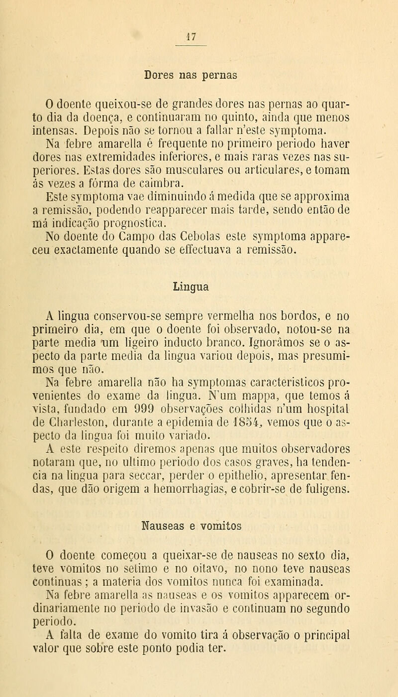 Dores nas pernas O doente queixou-se de grandes dores nas pernas ao quar- to dia da doença, e continuaram no quinto, ainda que menos intensas. Depois não se tornou a fallar n'este symptoma. Na febre amarella é frequente no primeiro período haver dores nas extremidades inferiores, e mais raras vezes nas su- periores. Estas dores são musculares ou articulares, e tomam ás vezes a forma de caimbra. Este symptoma vae diminuindo á medida que se approxima a remissão, podendo reapparecer mais tarde, sendo então de má indicação prognostica. No doente do Campo das Cebolas este symptoma appare- ceu exactamente quando se effectuava a remissão. Língua A lingua conservou-se sempre vermelha nos bordos, e no primeiro dia, em que o doente foi observado, notou-se na parte media um ligeiro inducto branco. Ignorámos se o as- pecto da parte media da lingua variou depois, mas presumi- mos que não. Na febre amarella não ha symptomas característicos pro- venientes do exame da lingua. Num mappa, que temos á vista, fundado em 999 observações colhidas n'um hospital de Charleston, durante a epidemia de 1854, vemos que o as- pecto da lingua foi muito variado. A este respeito diremos apenas que muitos observadores notaram que, no ultimo período dos casos graves, ha tendên- cia na lingua para seccar, perder o epithelio, apresentar fen- das, que dão origem a hemorrhagias, e cobrir-se de fuligens. Náuseas e vómitos O doente começou a queixar-se de náuseas no sexto dia, teve vómitos no sétimo e no oitavo, no nono teve náuseas continuas; a matéria dos vómitos nunca foi examinada. Na febre amarella as náuseas e os vómitos apparecem or- dinariamente no período de invasão e continuam no segundo período. A falta de exame do vomito tira á observação o principal valor que sobre este ponto podia ter.