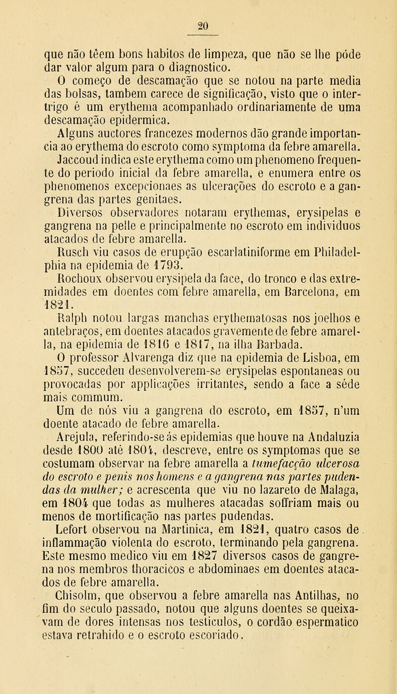 que não têem bons hábitos de limpeza, que não se lhe pode dar valor algum para o diagnostico. O começo de descamação que se notou na parte media das bolsas, também carece de significação, visto que o inter- trigo é um erythenia acompanhado ordinariamente de uma descamação epidérmica. Alguns auctores francezes modernos dão grande importân- cia ao erythema do escroto como symptoma da febre amarella. Jaccoud indica este erythema como nm phenomeno frequen- te do período inicial da febre amarella, e enumera entre os phenomenos excepcionaes as ulcerações do escroto e a gan- grena das partes genitaes. Diversos observadores notaram erythemas, erysipelas e gangrena na pelle e principalmente no escroto em indivíduos atacados de febre amarella. Rusch viu casos de erupção escarlatiniforme em Philadel- phia na epidemia de 1793. Rochoux observou erysipela da face, do tronco e das extre- midades em doentes com febre amarella, em Barcelona, em 1821. Ralph notou largas manchas erythematosas nos joelhos e antebraços, em doentes atacados gravemente de febre amarel- la, na epidemia de 1816 e 1817, na ilha Barbada. O professor Alvarenga diz que na epidemia de Lisboa, em 1857, succedeu desenvolverem-se erysipelas espontâneas ou provocadas por applicações irritantes, sendo a face a sede mais commum. Um de nós viu a gangrena do escroto, em 1857, n'um doente atacado de febre amarella. Arejula, referindo-seás epidemias que houve na Andaluzia desde 1800 até 1801, descreve, entre os symptomas que se costumam observar na febre amarella a tumefacção ulcerosa do escroto e penis nos homens e a gangrena nas partes puden- das da mulher; e acrescenta que viu no lazareto de Málaga, em 1804 que todas as mulheres atacadas soffriam mais ou menos de mortificação nas partes pudendas. Lefort observou na Martinica, em 1821, quatro casos de. inflammação violenta do escroto, terminando pela gangrena. Este mesmo medico viu em 1827 diversos casos de gangre- na nos membros thoracicos e abdominaes em doentes ataca- dos de febre amarella. Chisolm, que observou a febre amarella nas Antilhas, no fim do século passado, notou que alguns doentes se queixa- vam de dores intensas nos testículos, o cordão espermatico estava retrahido e o escroto escoriado.