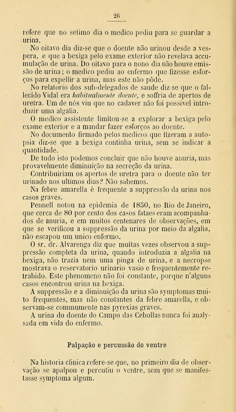 refere que no sétimo dia o medico pediu para se guardar a urina. No oitavo dia diz-se que o doente não urinou desde a vés- pera, e que a bexiga pelo exame exterior não revelava accu- mulação de urina. Do oitavo para o nono dia não houve emis- são de urina; o medico pediu ao enfermo que fizesse esfor- ços para expellir a urina, mas este não pôde. No relatório dos sub-delegados de saúde diz-se que o fal- lecido Vidal era habitualmente doente, e soffria de apertos de uretra. Um de nós viu que no cadáver não foi possível intro- duzir uma algalia. O medico assistente limitou-se a explorar a bexiga pelo exame exterior e a mandar fazer esforços ao doente. No documento firmado pelos médicos que fizeram a auto- psia diz-se que a bexiga continha urina, sem se indicar a quantidade. De tudo isto podemos concluir que não houve anuria, mas provavelmente diminuição na secreção da urina. Contribuiriam os apertos de uretra para o doente não ter urinado nos últimos dias? Não sabemos. Na febre amarella é frequente a suppressão da urina nos casos graves. Pennell notou na epidemia de 1850, no Rio de Janeiro, que cerca de 80 por cento dos casos fataes eram acompanha- dos de anuria, e em muitos centenares de observações, em que se verificou a suppressão da urina por meio da algalia, não escapou um único enfermo. O sr. dr. Alvarenga diz que muitas vezes observou a sup- pressão completa da urina, quando introduzia a algalia na bexiga, não trazia nem uma pinga de urina, e a necropse mostrava o reservatório urinário vasio e frequentemente re- traindo. Este phenomeno não foi constante, porque n'alguos casos encontrou urina na bexiga. A suppressão e a diminuição da urina são symptomas mui- to frequentes, mas não constantes da febre amarella, e ob- servam-se comummente nas pyrexias graves. A urina do doente do Campo das Cebollas nunca foi analy- sada em vida do enfermo. Palpação e percussão do ventre Na historia clinica refere-se que, no primeiro dia de obser- vação se apalpou e percutiu o ventre, sem que se manifes- tasse symptoma algum.